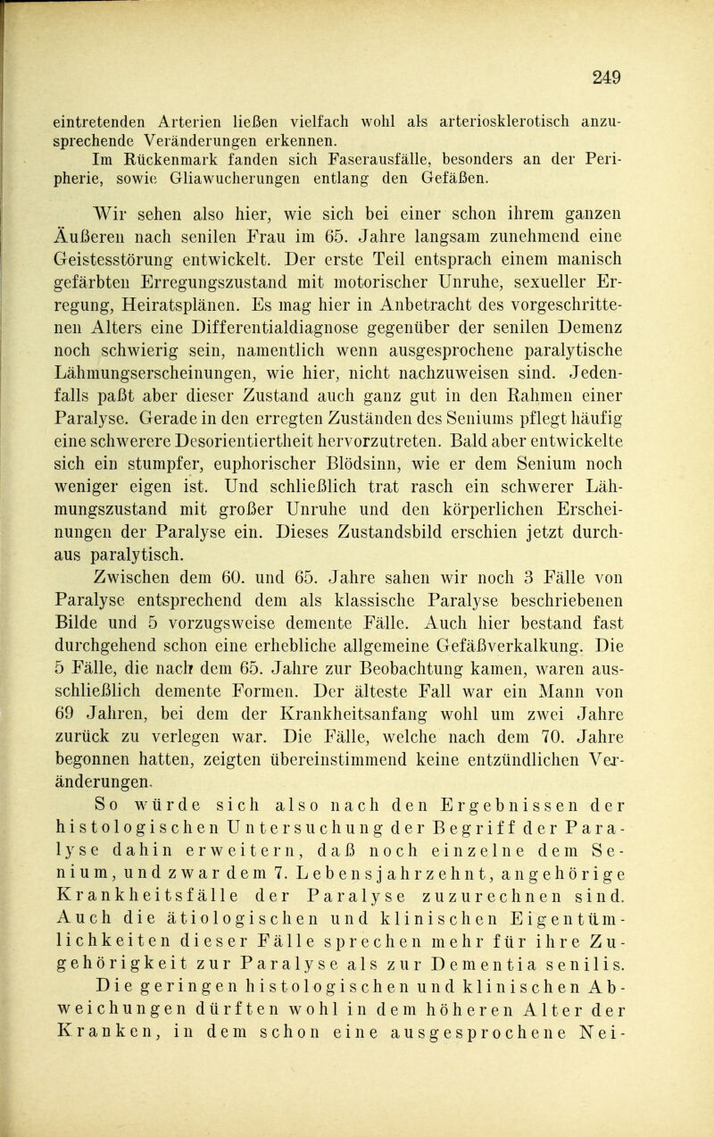 eintretenden Arterien ließen vielfach wohl als arteriosklerotisch anzu- sprechende Veränderungen erkennen. Im Rückenmark fanden sich Faserausfälle, besonders an der Peri- pherie, sowie Gliawucherungen entlang den Gefäßen. Wir sehen also hier, wie sich bei einer schon ihrem ganzen Äußeren nach senilen Frau im 65. Jahre langsam zunehmend eine Geistesstörung entwickelt. Der erste Teil entsprach einem manisch gefärbten Erregungszustand mit motorischer Unruhe, sexueller Er- regung, Heiratsplänen. Es mag hier in Anbetracht des vorgeschritte- nen Alters eine Differentialdiagnose gegenüber der senilen Demenz noch schwierig sein, namentlich wenn ausgesprochene paralytische Lähmungserscheinungen, wie hier, nicht nachzuweisen sind. Jeden- falls paßt aber dieser Zustand auch ganz gut in den Rahmen einer Paralyse. Gerade in den erregten Zuständen des Seniums pflegt häufig eine schwerere Desorientiertheit hervorzutreten. Bald aber entwickelte sich ein stumpfer, euphorischer Blödsinn, wie er dem Senium noch weniger eigen ist. Und schließlich trat rasch ein schwerer Läh- mungszustand mit großer Unruhe und den körperlichen Erschei- nungen der Paralyse ein. Dieses Zustandsbild erschien jetzt durch- aus paralytisch. Zwischen dem 60. und 65. Jahre sahen wir noch 3 Fälle von Paralyse entsprechend dem als klassische Paralyse beschriebenen Bilde und 5 vorzugsweise demente Fälle. Auch hier bestand fast durchgehend schon eine erhebliche allgemeine Gefäßverkalkung. Die 5 Fälle, die nach dem 65. Jahre zur Beobachtung kamen, waren aus- schließlich demente Formen. Der älteste Fall war ein Mann von 69 Jahren, bei dem der Krankheitsanfang wohl um zwei Jahre zurück zu verlegen war. Die Fälle, welche nach dem 70. Jahre begonnen hatten, zeigten übereinstimmend keine entzündlichen Vei'- änderungen. So würde sich also nach den Ergebnissen der histologischen Untersuchung der Begriff der Para- lyse dahin erweitern, daß noch einzelne dem Se- nium, und zwar dem 7. Lebensjahrzehnt, an gehörige Krankheitsfälle der Paralyse zuzurechnen sind. Auch die ätiologischen und klinischen Eigenttlm- lichkeiten dieser Fälle sprechen mehr für ihre Zu- gehörigkeit zur Paralyse als zur Dementia senilis. Die geringen histologischen und klinischen Ab- weichungen dürften wohl in dem höheren Alter der Kranken, in dem schon eine ausgesprochene Nei-