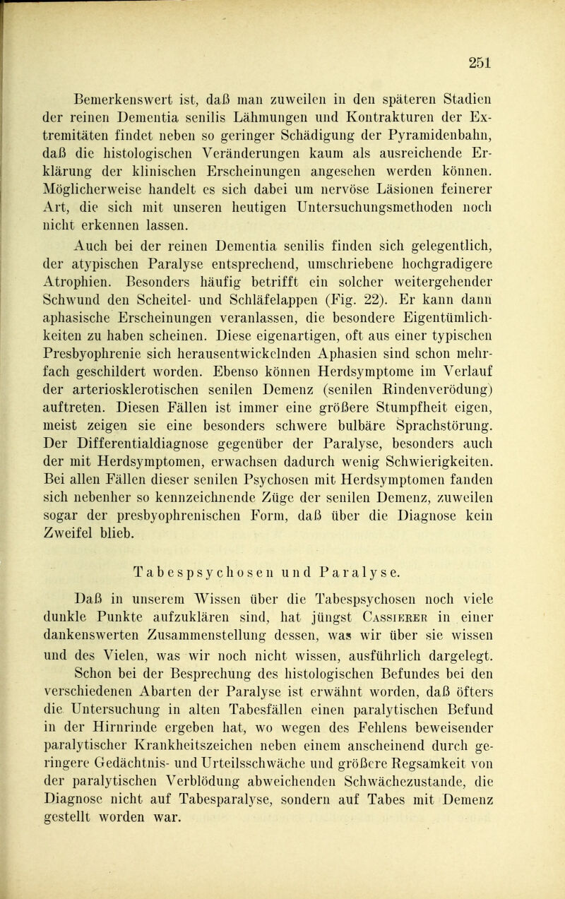 Bemerkenswert ist, daß man zuweilen in den späteren Stadien der reinen Dementia senilis Lähmungen und Kontrakturen der Ex- tremitäten findet neben so geringer Schädigung der Pyramidenbahn, daß die histologischen Veränderungen kaum als ausreichende Er- klärung der klinischen Erscheinungen angesehen werden können. Möglicherweise handelt es sich dabei um nervöse Läsionen feinerer Art, die sich mit unseren heutigen Untersuchungsmethoden noch nicht erkennen lassen. Auch bei der reinen Dementia senilis finden sich gelegentlich, der atypischen Paralyse entsprechend, umschriebene hochgradigere Atrophien. Besonders häufig betrifft ein solcher weitergehender Schwund den Scheitel- und Schläfelappen (Fig. 22). Er kann dann aphasische Erscheinungen veranlassen, die besondere Eigentümlich- keiten zu haben scheinen. Diese eigenartigen, oft aus einer typischen Presbyophrenie sich herausentwickelnden Aphasien sind schon mehr- fach geschildert worden. Ebenso können Herdsymptome im Verlauf der arteriosklerotischen senilen Demenz (senilen ßindenverödungj auftreten. Diesen Fällen ist immer eine größere Stumpfheit eigen, meist zeigen sie eine besonders schwere bulbäre Sprachstörung. Der Differentialdiagnose gegenüber der Paralyse, besonders auch der mit Herdsymptomen, erwachsen dadurch wenig Schwierigkeiten. Bei allen Fällen dieser senilen Psychosen mit Herdsymptomen fanden sich nebenher so kennzeiclmende Züge der senilen Demenz, zuweilen sogar der presbyophrenischen Form, daß über die Diagnose kein Zweifel blieb. Tabespsychosen und Paralyse. Daß in unserem Wissen über die Tabespsychosen noch viele dunkle Punkte aufzuklären sind, hat jüngst Cassieker in einer dankenswerten Zusammenstellung dessen, was wir über sie wissen und des Vielen, was wir noch nicht wissen, ausführlich dargelegt. Schon bei der Besprechung des histologischen Befundes bei den verschiedenen Abarten der Paralyse ist erwähnt worden, daß öfters die Untersuchung in alten Tabesfällen einen paralytischen Befund in der Hirnrinde ergeben hat, wo wegen des Fehlens beweisender paralytischer Krankheitszeichen neben einem anscheinend durch ge- ringere Gedächtnis- und Urteilsschwäche und größere Regsamkeit von der paralytischen Verblödung abweichenden Schwächezustande, die Diagnose nicht auf Tabesparalj^se, sondern auf Tabes mit Demenz gestellt worden war.