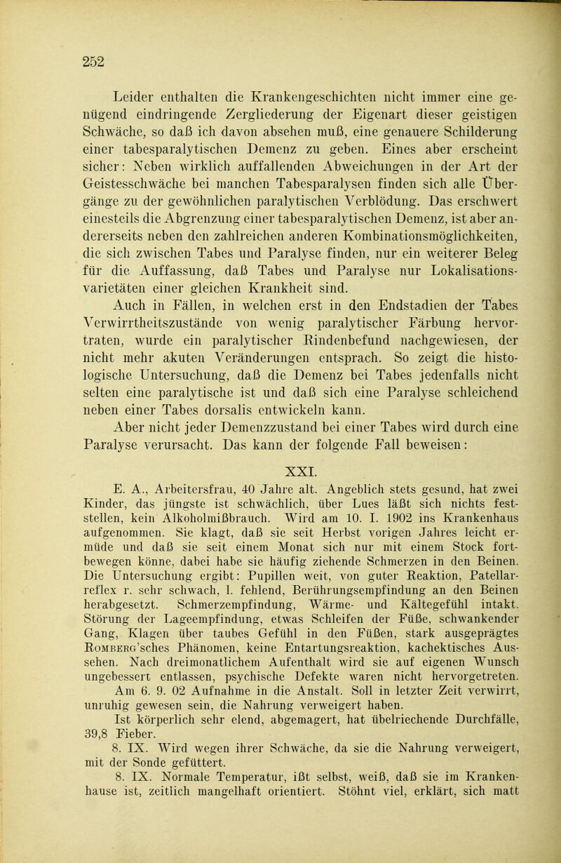 Leider enthalten die Krankengeschichten nicht immer eine ge- nügend eindringende Zergliederung der Eigenart dieser geistigen Schwäche, so daß ich davon absehen muß, eine genauere Schilderung einer tabesparalytischen Demenz zu geben. Eines aber erscheint sicher: Neben wirklich auffallenden Abweichungen in der Art der Geistesschwäche bei manchen Tabesparalysen finden sich alle Über- gänge zu der gewöhnlichen paralytischen Verblödung. Das erschwert einesteils die Abgrenzung einer tabesparalytischen Demenz, ist aber an- dererseits neben den zahlreichen anderen Kombinationsmöglichkeiten, die sich zwischen Tabes und Paralyse finden, nur ein weiterer Beleg für die Auffassung, daß Tabes und Paralyse nur Lokalisations- varietäten einer gleichen Krankheit sind. Auch in Fällen, in welchen erst in den Endstadien der Tabes Verwirrtheitszustände von wenig paralytischer Färbung hervor- traten, wurde ein paralytischer Rindenbefund nachgewiesen, der nicht mehr akuten Veränderungen entsprach. So zeigt die histo- logische Untersuchung, daß die Demenz bei Tabes jedenfalls nicht selten eine paralytische ist und daß sich eine Paralyse schleichend neben einer Tabes dorsalis entwickeln kann. Aber nicht jeder Demenzzustand bei einer Tabes wird durch eine Paralyse verursacht. Das kann der folgende Fall beweisen: XXI. E. A., Arbeitersfrau, 40 Jahre alt. Angeblich stets gesund, hat zwei Kinder, das jüngste ist schwächlich, über Lues läßt sich nichts fest- stellen, kein Alkoholmißbrauch. Wird am 10. 1. 1902 ins Krankenhaus aufgenommen. Sie klagt, daß sie seit Herbst vorigen Jahres leicht er- müde und daß sie seit einem Monat sich nur mit einem Stock fort- bewegen könne, dabei habe sie häufig ziehende Schmerzen in den Beinen. Die Untersuchung ergibt: Pupillen weit, von guter Reaktion, Patellar- reflex r. sehr schwach, 1. fehlend, Berührungsempfindung an den Beinen herabgesetzt. Schmerzempfindung, Wärme- und Kältegefühl intakt. Störung der Lageempfindung, etwas Schleifen der Füße, schwankender Gang, Klagen über taubes Gefühl in den Füßen, stark ausgeprägtes RoMBERG'sches Phänomen, keine Entartungsreaktion, kachektisches Aus- sehen. Nach dreimonatlichem Aufenthalt wird sie auf eigenen W^unsch ungebessert entlassen, psychische Defekte waren nicht hervorgetreten. Am 6. 9. 02 Aufnahme in die Anstalt. Soll in letzter Zeit verwirrt, unruhig gewesen sein, die Nahrung verweigert haben. Ist körperlich sehr elend, abgemagert, hat übelriechende Durchfälle, 39,8 Fieber. 8. IX. Wird wegen ihrer Schwäche, da sie die Nahrung verweigert, mit der Sonde gefüttert. 8. IX. Normale Temperatur, ißt selbst, weiß, daß sie im Kranken- hause ist, zeitlich mangelhaft orientiert. Stöhnt viel, erklärt, sich matt