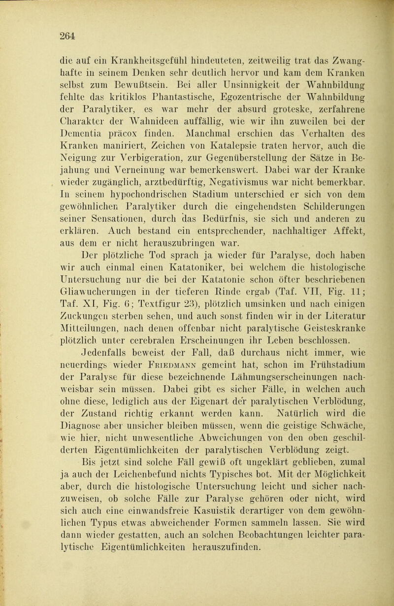 die auf ein Krankheitsgefühl hindeuteten, zeitweilig trat das Zwang- hafte in seinem Denken sehr deutlich hervor und kam dem Kranken selbst zum Bewußtsein. Bei aller Unsinnigkeit der Wahnbildung fehlte das kritiklos Phantastische, Egozentrische der Wahnbildung der Paralytiker, es war mehr der absurd groteske, zerfahrene Charakter der Wahnideen auffällig, wie wir ihn zuweilen bei der Dementia präcox finden. Manchmal erschien das Verhalten des Kranken maniriert, Zeichen von Katalepsie traten hervor, auch die Neigung zur Verbigeration, zur Gegenüberstellung der Sätze in Be- jahung und Verneinung war bemerkenswert. Dabei war der Kranke wieder zugänglich, arztbedürftig, Negativismus war nicht bemerkbar. In seinem hypochondrischen Stadium unterschied er sich von dem gewöhnlichen Paralytiker durch die eingehendsten Schilderungen seiner Sensationen, durch das Bedürfnis, sie sich und anderen zu erklären. Auch bestand ein entsprechender, nachhaltiger Affekt, aus dem er nicht herauszubringen war. Der plötzliche Tod sprach ja wieder für Paralyse, doch haben wir auch einmal einen Katatoniker, bei welchem die histologische Untersuchung nur die bei der Katatonie schon öfter beschriebenen Gliawucherungen in der tieferen Rinde ergab (Taf. VII, Fig. 11; Taf. XI, Fig. 6; Textfigur 23), plötzlich umsinken und nach einigen Zuckungen sterben sehen, und auch sonst finden wir in der Literatur Mitteilungen, nach denen offenbar nicht paralytische Geisteskranke plötzlich unter cerebralen Erscheinungen ihr Leben beschlossen. Jedenfalls beweist der Fall, daß durchaus nicht immer, wie neuerdings wieder Friedmann gemeint hat, schon im Frühstadium der Paralyse für diese bezeichnende Lähmungserscheinungen nach- weisbar sein müssen. Dabei gibt es sicher Fälle, in welchen auch ohne diese, lediglich aus der Eigenart der paralytischen Verblödung, der Zustand richtig erkannt werden kann. Natürlich wird die Diagnose aber unsicher bleiben müssen, wenn die geistige Schwäche, wie hier, nicht unwesentliche Abweichungen von den oben geschil- derten Eigentümlichkeiten der paralytischen Verblödung zeigt. Bis jetzt sind solche Fäll gewiß oft ungeklärt geblieben, zumal ja auch der Leichenbefund nichts Typisches bot. Mit der Möglichkeit aber, durch die histologische Untersuchung leicht und sicher nach- zuweisen, ob solche Fälle zur Paralyse gehören oder nicht, wird sich auch eine einwandsfreie Kasuistik derartiger von dem gewöhn- lichen Typus etwas abweichender Formen sammeln lassen. Sie wird dann wieder gestatten, auch an solchen Beobachtungen leichter para- lytische Eigentümlichkeiten herauszufinden.