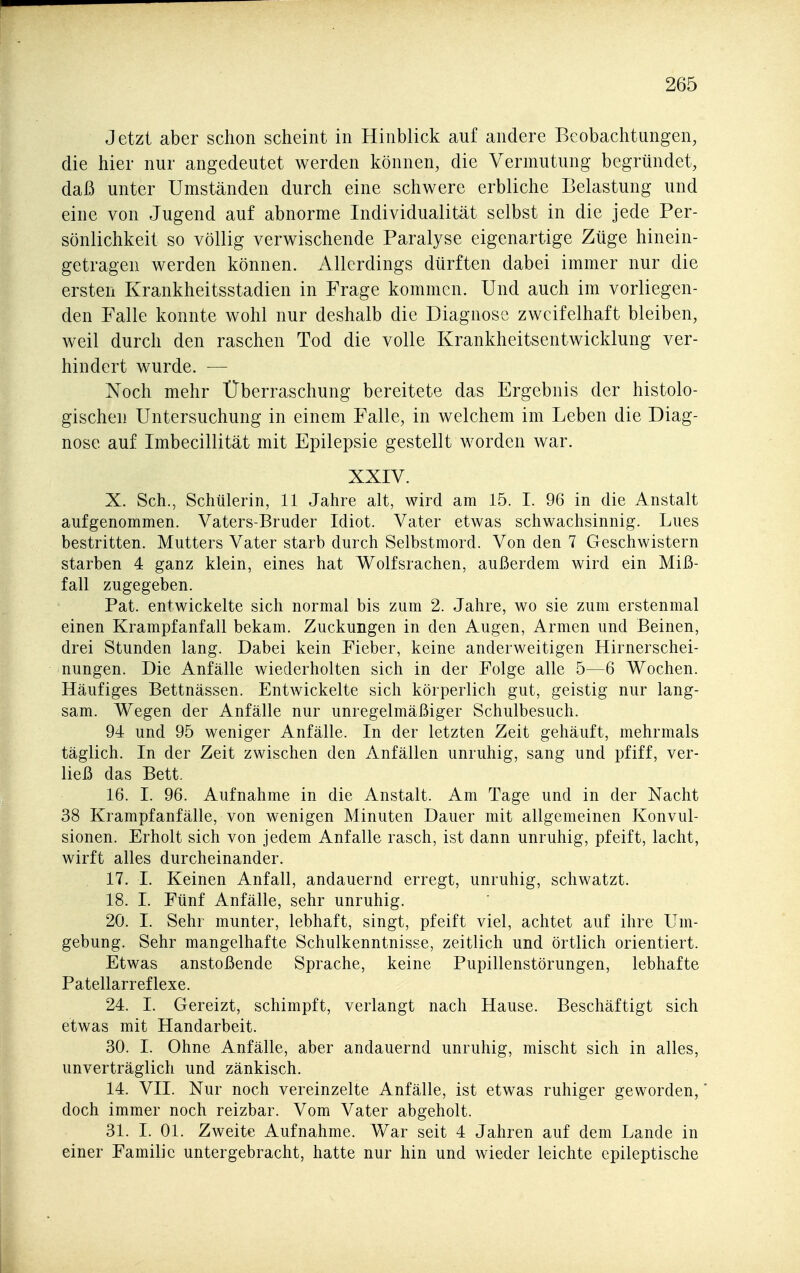 Jetzt aber schon scheint in Hinblick auf andere Beobachtungen, die hier nur angedeutet werden können, die Vermutung begründet, daß unter Umständen durch eine schwere erbliche Belastung und eine von Jugend auf abnorme Individualität selbst in die jede Per- sönlichkeit so völlig verwischende Paralyse eigenartige Züge hinein- getragen werden können. Allerdings dürften dabei immer nur die ersten Krankheitsstadien in Frage kommen. Und auch im vorliegen- den Falle konnte wohl nur deshalb die Diagnose zweifelhaft bleiben, weil durch den raschen Tod die volle Krankheitsentwicklung ver- hindert wurde. — Noch mehr Überraschung bereitete das Ergebnis der histolo- gischen Untersuchung in einem Falle, in welchem im Leben die Diag- nose auf Imbecillität mit Epilepsie gestellt worden war. XXIV. X. Sch., Schülerin, 11 Jahre alt, wird am 15. I. 96 in die Anstalt aufgenommen. Vaters-Bruder Idiot. Vater etwas schwachsinnig. Lues bestritten. Mutters Vater starb durch Selbstmord. Von den 7 Geschwistern starben 4 ganz klein, eines hat Wolfsrachen, außerdem wird ein Miß- fall zugegeben. Pat. entwickelte sich normal bis zum 2. Jahre, wo sie zum erstenmal einen Krampfanfall bekam. Zuckungen in den Augen, Armen und Beinen, drei Stunden lang. Dabei kein Fieber, keine anderweitigen Hirnerschei- nungen. Die Anfälle wiederholten sich in der Folge alle 5—6 Wochen. Häufiges Bettnässen. Entwickelte sich körperlich gut, geistig nur lang- sam. Wegen der Anfälle nur unregelmäßiger Schulbesuch. 94 und 95 weniger Anfälle. In der letzten Zeit gehäuft, mehrmals täglich. In der Zeit zwischen den Anfällen unruhig, sang und pfiff, ver- ließ das Bett. 16. I. 96. Aufnahme in die Anstalt. Am Tage und in der Nacht 38 Krampfanfälle, von wenigen Minuten Dauer mit allgemeinen Konvul- sionen. Erholt sich von jedem Anfalle rasch, ist dann unruhig, pfeift, lacht, wirft alles durcheinander. 17. I. Keinen Anfall, andauernd erregt, unruhig, schwatzt. 18. 1. Fünf Anfälle, sehr unruhig. 20. I. Sehr munter, lebhaft, singt, pfeift viel, achtet auf ihre Um- gebung. Sehr mangelhafte Schulkenntnisse, zeitlich und örtlich orientiert. Etwas anstoßende Sprache, keine Pupillenstörungen, lebhafte Patellarreflexe. 24. I. Gereizt, schimpft, verlangt nach Hause. Beschäftigt sich etwas mit Handarbeit. 30. 1. Ohne Anfälle, aber andauernd unruhig, mischt sich in alles, unverträglich und zänkisch. 14. VII. Nur noch vereinzelte Anfälle, ist etwas ruhiger geworden,' doch immer noch reizbar. Vom Vater abgeholt. 31. I. Ol. Zweite Aufnahme. War seit 4 Jahren auf dem Lande in einer Familie untergebracht, hatte nur hin und wieder leichte epileptische