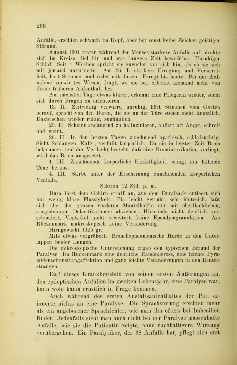 Anfälle, erschien schwach im Kopf, aber bot sonst keine Zeichen geistiger Störung. August 1901 traten während der Menses stärkere Anfälle auf: drehte sich im Kreise, fiel hin und war längere Zeit bewußtlos. Unruhiger Schlaf. Seit 4 Wochen spricht sie zuweilen vor sich hin, als ob sie sich mit jemand unterhielte. Am 26. I. stärkere Erregung und Verwirrt- heit, hört Stimmen und redet mit diesen. Erregt bis heute. Bei der Auf- nahme verwirrtes Wesen, fragt, wo sie sei, erkennt niemand mehr von ihrem früheren Aufenthalt her. Am nächsten Tage etwas klarer, erkennt eine Pflegerin wieder, sucht sich durch Fragen zu orientieren. 13. II. Zeitweilig verwirrt, unruhig, hört Stimmen vom Garten herauf, spricht von den Buren, die sie an der Türe stehen sieht, ängstlich. Dazwischen wieder ruhig, zugänglich. 20. II. Scheint andauernd zu halluzinieren, äußert oft Angst, schreit und weint. 26. II. In den letzten Tagen zunehmend apathisch, schlafsüchtig. Sieht Schlangen, Käfer, verfällt körperlich. Da sie in letzter Zeit Brom bekommen, und der Verdacht besteht, daß eine Bromintoxikation vorliegt, wird das Brom ausgesetzt. 1. III. Zunehmende körperliche Hinfälligkeit, bringt nur lallende Töne heraus. 4. III. Stirbt unter der Erscheinung zunehmenden körperlichen Verfalls. Sektion 12 Std. p. m. Dura liegt dem Gehirn straff an, aus dem Duralsack entleert sich nur wenig klare Flüssigkeit. Pia leicht getrübt, sehr blutreich, läßt sich über der ganzen vorderen Mantelhälfte nur mit oberflächlichen, ausgedehnten Dekortikationen abziehen. Hirnrinde nicht deutlich ver- schmälert, Ventrikel nicht erweitert, keine Ependymgranulation. Am Rückenmark makroskopisch keine Veränderung. Hirngewicht 1125 gr. Milz etwas vergrößert. Bronchopneumonische Herde in den Unter- lappen beider Lungen. Die mikroskopische Untersuchung ergab den typischen Befund der Paralyse. Im Rückenmark eine deutliche Randsklerose, eine leichte Pyra- midenseitenstrangaffektion und ganz leichte Veränderungen in den Hinter- strängen. Daß dieses Krankheitsbild von seinen ersten Äußerungen an, den epileptischen Anfällen im zweiten Lebensjahr, eine Paralyse war, kann wohl kaum ernstlich in Frage kommen. Auch während des ersten Anstaltsaufenthaltes der Pat. er- innerte nichts an eine Paralyse. Die Sprachstörung erschien mehr als ein angeborener Sprachfehler, wie man ihn öfters bei Imbecillen findet. Jedenfalls sieht man auch nicht bei der Paralyse massenhafte Anfälle, wie sie die Patientin zeigte, ohne nachhaltigere Wirkung vorübergehen. Ein Paralytiker, der 38 Anfälle hat, pflegt sich erst