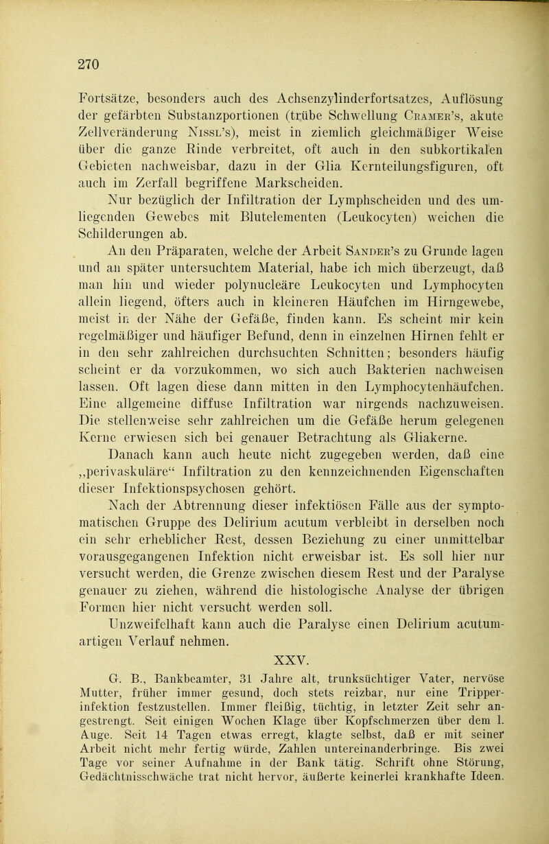 Fortsätze, besonders auch des Achsenzylinderfortsatzes, Auflösung der gefärbten Substanzportionen (trübe Schwellung Ceamer's, akute Zellveränderung Nissl's), meist in ziemlich gleichmäßiger Weise über die ganze Rinde verbreitet, oft auch in den subkortikalen Gebieten nachweisbar, dazu in der Glia Kernteilungsfiguren, oft auch im Zerfall begriffene Markscheiden. Nur bezüglich der Infiltration der Lymphscheiden und des um- liegenden Gewebes mit Blutelementen (Leukocyten) weichen die Schilderungen ab. An den Präparaten, welche der Arbeit Sander's zu Grunde lagen und an später untersuchtem Material, habe ich mich überzeugt, daß man hin und wieder polynucleäre Leukocyten und Lymphocyten allein liegend, öfters auch in kleineren Häufchen im Hirngewebe, meist in der Nähe der Gefäße, finden kann. Es scheint mir kein regelmäßiger und häufiger Befund, denn in einzelnen Hirnen fehlt er in den sehr zahlreichen durchsuchten Schnitten; besonders häufig scheint er da vorzukommen, wo sich auch Bakterien nachweisen lassen. Oft lagen diese dann mitten in den Lymphocytenhäufchen. Eine allgemeine diffuse Infiltration war nirgends nachzuweisen. Die stellenweise sehr zahlreichen um die Gefäße herum gelegenen Kerne erwiesen sich bei genauer Betrachtung als Gliakerne. Danach kann auch heute nicht zugegeben werden, daß eine „perivaskuläre Infiltration zu den kennzeichnenden Eigenschaften dieser Infektionspsychosen gehört. Nach der Abtrennung dieser infektiösen Fälle aus der sympto- matischen Gruppe des Delirium acutum verbleibt in derselben noch ein sehr erheblicher Rest, dessen Beziehung zu einer unmittelbar vorausgegangenen Infektion nicht erweisbar ist. Es soll hier nur versucht werden, die Grenze zwischen diesem Rest und der Paralyse genauer zu ziehen, während die histologische Analyse der übrigen Formen hier nicht versucht werden soll. Unzweifelhaft kann auch die Paralyse einen Delirium acutum- artigen Verlauf nehmen. XXV. G. B., Bankbeamter, 31 Jahre alt, trunksüchtiger Vater, nervöse Mutter, früher immer gesund, doch stets reizbar, nur eine Tripper- infektion festzustellen. Immer fleißig, tüchtig, in letzter Zeit sehr an- gestrengt. Seit einigen Wochen Klage über Kopfschmerzen über dem 1. A-Uge. Seit 14 Tagen etwas erregt, klagte selbst, daß er mit seiner Arbeit nicht mehr fertig würde, Zahlen imtereinanderbringe. Bis zwei Tage vor seiner Aufnahme in der Bank tätig. Schrift ohne Störung, Gedächtnisschwäche trat nicht hervor, äußerte keinerlei krankhafte Ideen.