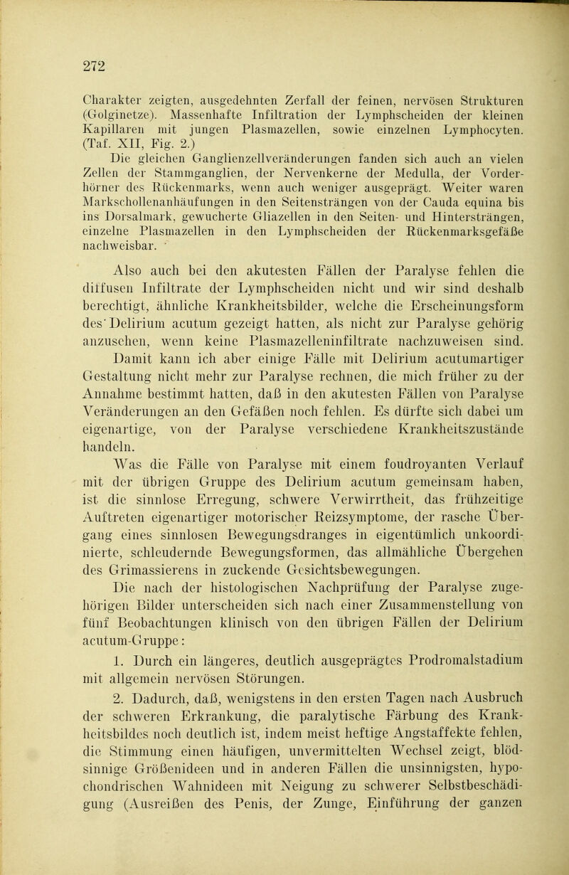 Charakter zeigten, ausgedehnten Zerfall der feinen, nervösen Strukturen (Golginetze). Massenhafte Infiltration der Lymphscheiden der kleinen Kapillaren mit jungen Plasmazellen, sowie einzelnen Lymphocyten, (Taf. XII, Eig. 2.) Die gleichen Ganglienzellveränderungen fanden sich auch an vielen Zellen der Stammganglien, der Nervenkerne der Medulla, der Vorder- hörner des Rückenmarks, wenn auch weniger ausgeprägt. Weiter waren Markschollenanhäufungen in den Seitensträngen von der Cauda equina bis ins Dorsalmark, gewucherte Gliazellen in den Seiten- und Hintersträngen, einzelne Plasmazellen in den Lymphscheiden der Eückenmarksgefäße nachweisbar.  Also auch bei den akutesten Fällen der Paralyse fehlen die diffusen Infiltrate der Lymphscheiden nicht und wir sind deshalb berechtigt, ähnliche Krankheitsbilder, welche die Erscheinungsform des Delirium acutum gezeigt hatten, als nicht zur Paralyse gehörig anzusehen, wenn keine Plasmazelleninfiltrate nachzuweisen sind. Damit kann ich aber einige Fälle mit Delirium acutumartiger Gestaltung nicht mehr zur Paralyse rechnen, die mich früher zu der Annahme bestimmt hatten, daß in den akutesten Fällen von Paralyse Veränderungen an den Gefäßen noch fehlen. Es dürfte sich dabei um eigenartige, von der Paralyse verschiedene Krankheitszustände handeln. Was die Fälle von Paralyse mit einem foudroyanten Verlauf mit der übrigen Gruppe des Delirium acutum gemeinsam haben, ist die sinnlose Erregung, schwere Verwirrtheit, das frühzeitige Auftreten eigenartiger motorischer Eeizsymptome, der rasche Über- gang eines sinnlosen Bewegungsdranges in eigentümlich unkoordi- nierte, schleudernde Bewegungsformen, das allmähliche Übergehen des Grimassierens in zuckende Gesichtsbewegungen. Die nach der histologischen Nachprüfung der Paralyse zuge- hörigen Bilder unterscheiden sich nach einer Zusammenstellung von fünf Beobachtungen klinisch von den übrigen Fällen der Delirium acutum-Gruppe: 1. Durch ein längeres, deutlich ausgeprägtes Prodromalstadium mit allgemein nervösen Störungen. 2. Dadurch, daß, wenigstens in den ersten Tagen nach Ausbruch der schweren Erkrankung, die paralytische Färbung des Krank- heitsbildes noch deutlich ist, indem meist heftige Angstaffekte fehlen, die Stimmung einen häufigen, unvermittelten Wechsel zeigt, blöd- sinnige Größenideen und in anderen Fällen die unsinnigsten, hypo- chondrischen Wahnideen mit Neigung zu schwerer Selbstbeschädi- gung (Ausreißen des Penis, der Zunge, Einführung der ganzen