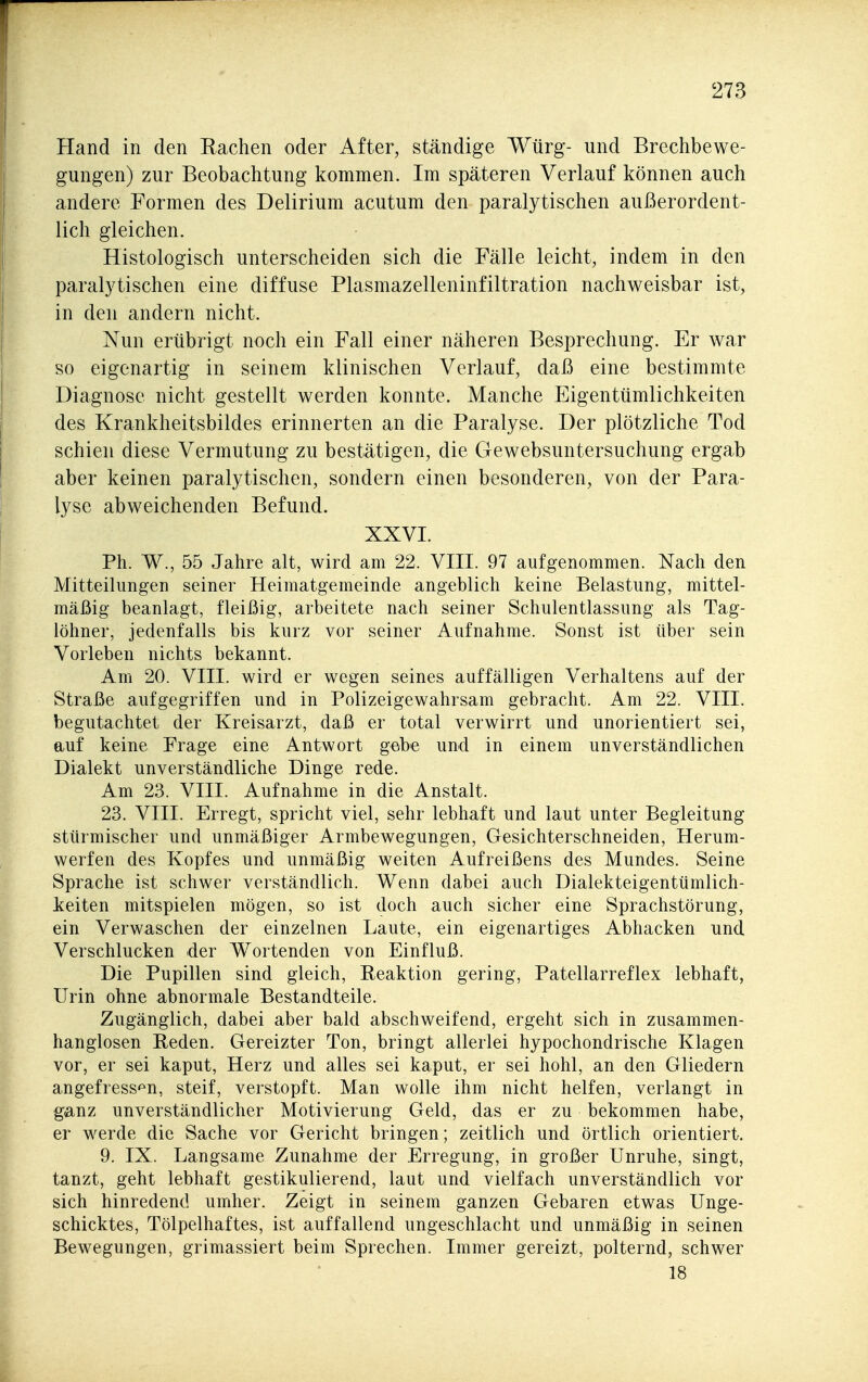 Hand in den Rachen oder After, ständige Würg- und Brechbewe- gungen) zur Beobachtung kommen. Im späteren Verlauf können auch andere Formen des Delirium acutum den paralytischen außerordent- lich gleichen. Histologisch unterscheiden sich die Fälle leicht, indem in den paralytischen eine diffuse Plasmazelleninfiltration nachweisbar ist, in den andern nicht. Nun erübrigt noch ein Fall einer näheren Besprechung. Er war so eigenartig in seinem klinischen Verlauf, daß eine bestimmte Diagnose nicht gestellt werden konnte. Manche Eigentümlichkeiten des Krankheitsbildes erinnerten an die Paralyse. Der plötzliche Tod schien diese Vermutung zu bestätigen, die Gewebsuntersuchung ergab aber keinen paralytischen, sondern einen besonderen, von der Para- lyse abweichenden Befund. XXVI. Ph. W., 55 Jahre alt, wird am 22. VIII. 97 aufgenommen. Nach den Mitteilungen seiner Heimatgemeinde angeblich keine Belastung, mittel- mäßig beanlagt, fleißig, arbeitete nach seiner Schulentlassung als Tag- löhner, jedenfalls bis kurz vor seiner Aufnahme. Sonst ist über sein Vorleben nichts bekannt. Am 20. VIII. wird er wegen seines auffälligen Verhaltens auf der Straße aufgegriffen und in Polizeigewahrsam gebracht. Am 22. VIII. begutachtet der Kreisarzt, daß er total verwirrt und unorientiert sei, auf keine Präge eine Antwort gebe und in einem unverständlichen Dialekt unverständliche Dinge rede. Am 23. VIII. Aufnahme in die Anstalt. 23. VIII. Erregt, spricht viel, sehr lebhaft und laut unter Begleitung stürmischer und unmäßiger Armbewegungen, Gesichterschneiden, Herum- werfen des Kopfes und unmäßig weiten Aufreißens des Mundes. Seine Sprache ist schwer verständlich. Wenn dabei auch Dialekteigentümlich- keiten mitspielen mögen, so ist doch auch sicher eine Sprachstörung, ein Verwaschen der einzelnen Laute, ein eigenartiges Abhacken und Verschlucken der Wortenden von Einfluß. Die Pupillen sind gleich, Reaktion gering, Patellarreflex lebhaft, Urin ohne abnormale Bestandteile. Zugänglich, dabei aber bald abschweifend, ergeht sich in zusammen- hanglosen Reden. Gereizter Ton, bringt allerlei hypochondrische Klagen vor, er sei kaput, Herz und alles sei kaput, er sei hohl, an den Gliedern angefressen, steif, verstopft. Man wolle ihm nicht helfen, verlangt in ganz unverständlicher Motivierung Geld, das er zu bekommen habe, er werde die Sache vor Gericht bringen; zeitlich und örtlich orientiert. 9. IX. Langsame Zunahme der Erregung, in großer Unruhe, singt, tanzt, geht lebhaft gestikulierend, laut und vielfach unverständlich vor sich hinredend umher. Zeigt in seinem ganzen Gebaren etwas Unge- schicktes, Tölpelhaftes, ist auffallend ungeschlacht und unmäßig in seinen Bewegungen, grimassiert beim Sprechen. Immer gereizt, polternd, schwer 18