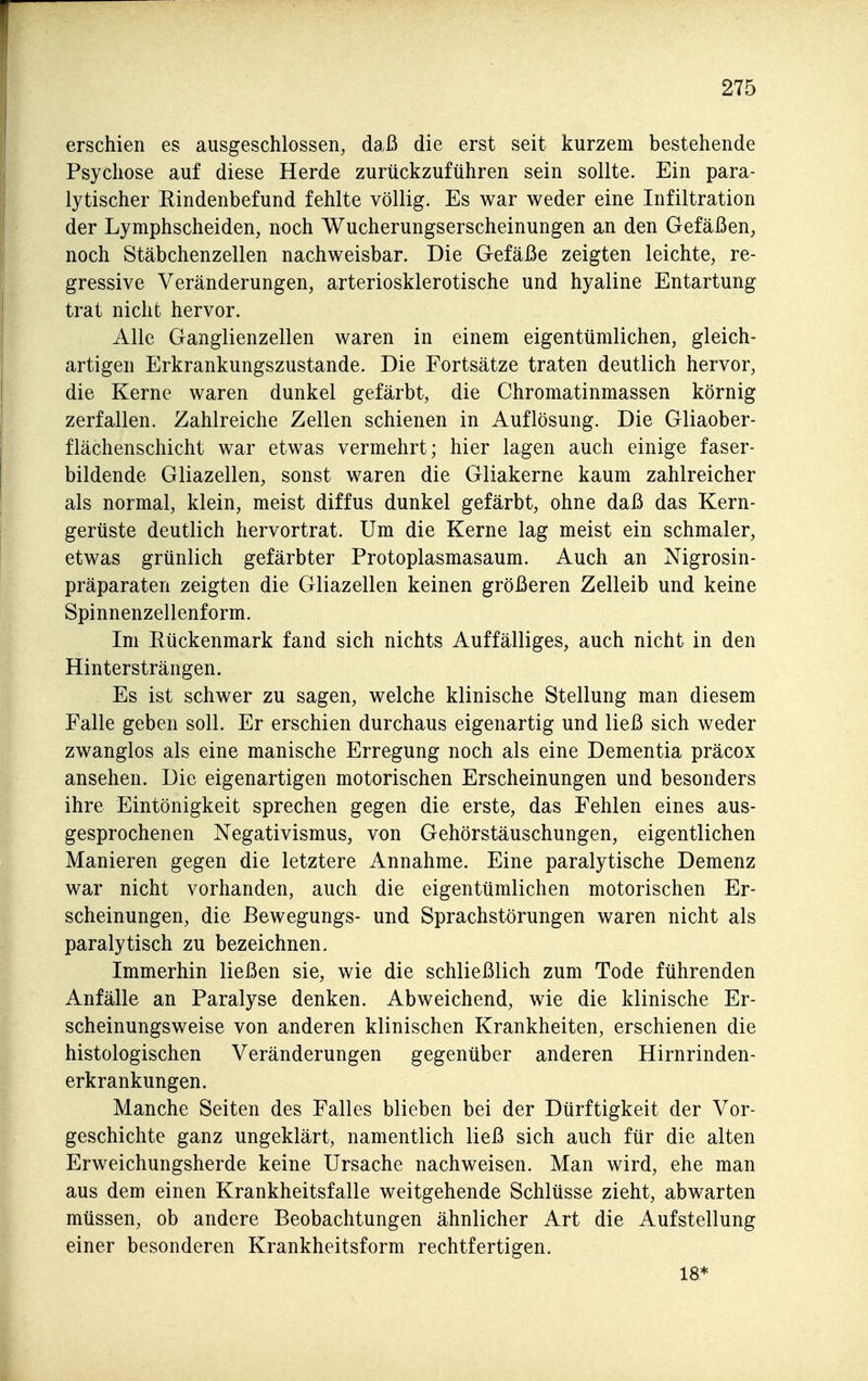 erschien es ausgeschlossen, daß die erst seit kurzem bestehende Psychose auf diese Herde zurückzuführen sein sollte. Ein para- lytischer Rindenbefund fehlte völlig. Es war weder eine Infiltration der Lymphscheiden, noch Wucherungserscheinungen an den Gefäßen, noch Stäbchenzellen nachweisbar. Die Gefäße zeigten leichte, re- gressive Veränderungen, arteriosklerotische und hyaline Entartung trat nicht hervor. Alle Ganglienzellen waren in einem eigentümlichen, gleich- artigen Erkrankungszustande. Die Fortsätze traten deutlich hervor, die Kerne waren dunkel gefärbt, die Chromatinmassen körnig zerfallen. Zahlreiche Zellen schienen in Auflösung. Die Gliaober- flächenschicht war etwas vermehrt; hier lagen auch einige faser- bildende Gliazellen, sonst waren die Gliakerne kaum zahlreicher als normal, klein, meist diffus dunkel gefärbt, ohne daß das Kern- gerüste deutlich hervortrat. Um die Kerne lag meist ein schmaler, etwas grünlich gefärbter Protoplasmasaum. Auch an Nigrosin- präparaten zeigten die Gliazellen keinen größeren Zelleib und keine Spinnenzellenform. Im Rückenmark fand sich nichts Auffälliges, auch nicht in den Hintersträngen. Es ist schwer zu sagen, welche klinische Stellung man diesem Falle geben soll. Er erschien durchaus eigenartig und ließ sich weder zwanglos als eine manische Erregung noch als eine Dementia präcox ansehen. Die eigenartigen motorischen Erscheinungen und besonders ihre Eintönigkeit sprechen gegen die erste, das Fehlen eines aus- gesprochenen Negativismus, von Gehörstäuschungen, eigentlichen Manieren gegen die letztere Annahme. Eine paralytische Demenz war nicht vorhanden, auch die eigentümlichen motorischen Er- scheinungen, die ßewegungs- und Sprachstörungen waren nicht als paralytisch zu bezeichnen. Immerhin ließen sie, wie die schließlich zum Tode führenden Anfälle an Paralyse denken. Abweichend, wie die klinische Er- scheinungsweise von anderen klinischen Krankheiten, erschienen die histologischen Veränderungen gegenüber anderen Hirnrinden- erkrankungen. Manche Seiten des Falles blieben bei der Dürftigkeit der Vor- geschichte ganz ungeklärt, namentlich ließ sich auch für die alten Erweichungsherde keine Ursache nachweisen. Man wird, ehe man aus dem einen Krankheitsfalle weitgehende Schlüsse zieht, abwarten müssen, ob andere Beobachtungen ähnlicher Art die Aufstellung einer besonderen Krankheitsform rechtfertigen. 18*