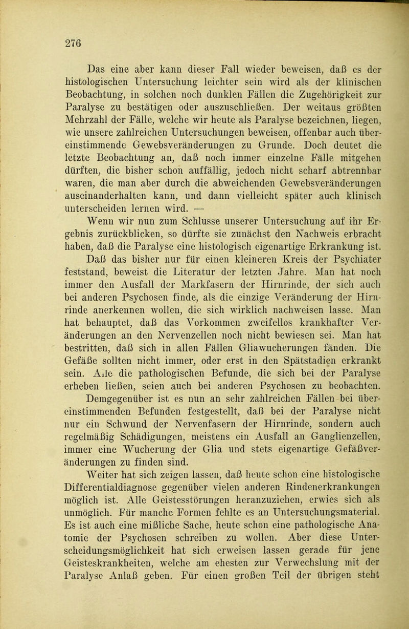 Das eine aber kann dieser Fall wieder beweisen, daß es der histologischen Untersuchung leichter sein wird als der klinischen Beobachtung, in solchen noch dunklen Fällen die Zugehörigkeit zur Paralyse zu bestätigen oder auszuschließen. Der weitaus größten Mehrzahl der Fälle, welche wir heute als Paralyse bezeichnen, liegen, wie unsere zahlreichen Untersuchungen beweisen, offenbar auch über- einstimmende Gewebsveränderungen zu Grunde. Doch deutet die letzte Beobachtung an, daß noch immer einzelne Fälle mitgehen dürften, die bisher schon auffällig, jedoch nicht scharf abtrennbar waren, die man aber durch die abweichenden Gewebsveränderungen auseinanderhalten kann, und dann vielleicht später auch klinisch unterscheiden lernen wird. — Wenn wir nun zum Schlüsse unserer Untersuchung auf ihr Er- gebnis zurückblicken, so dürfte sie zunächst den Nachweis erbracht haben, daß die Paralyse eine histologisch eigenartige Erkrankung ist. Daß das bisher nur für einen kleineren Kreis der Psychiater feststand, beweist die Literatur der letzten Jahre. Man hat noch immer den Ausfall der Markfasern der Hirnrinde, der sich auch bei anderen Psychosen finde, als die einzige Veränderung der Hirn- rinde anerkennen wollen, die sich wirklich nachweisen lasse. Man hat behauptet, daß das Vorkommen zweifellos krankhafter Ver- änderungen an den Nervenzellen noch nicht bewiesen sei. Man hat bestritten, daß sich in allen Fällen Gliawucherungen fänden. Die Gefäße sollten nicht immer, oder erst in den Spätstadien erkrankt sein. Alle die pathologischen Befunde, die sich bei der Paralyse erheben ließen, seien auch bei anderen Psychosen zu beobachten. Demgegenüber ist es nun an sehr zahlreichen Fällen bei über- einstimmenden Befunden festgestellt, daß bei der Paralyse nicht nur ein Schwund der Nervenfasern der Hirnrinde, sondern auch regelmäßig Schädigungen, meistens ein Ausfall an Ganglienzellen, immer eine Wucherung der Glia und stets eigenartige Gefäßver- änderungen zu finden sind. Weiter hat sich zeigen lassen, daß heute schon eine histologische Differentialdiagnose gegenüber vielen anderen Rindenerkrankungen möglich ist. Alle Geistesstörungen heranzuziehen, erwies sich als unmöglich. Für manche Formen fehlte es an Untersuchungsmaterial. Es ist auch eine mißliche Sache, heute schon eine pathologische Ana- tomie der Psychosen schreiben zu wollen. Aber diese Unter- scheidungsmöglichkeit hat sich erweisen lassen gerade für jene Geisteskrankheiten, welche am ehesten zur Verwechslung mit der Paralyse Anlaß geben. Für einen großen Teil der übrigen steht