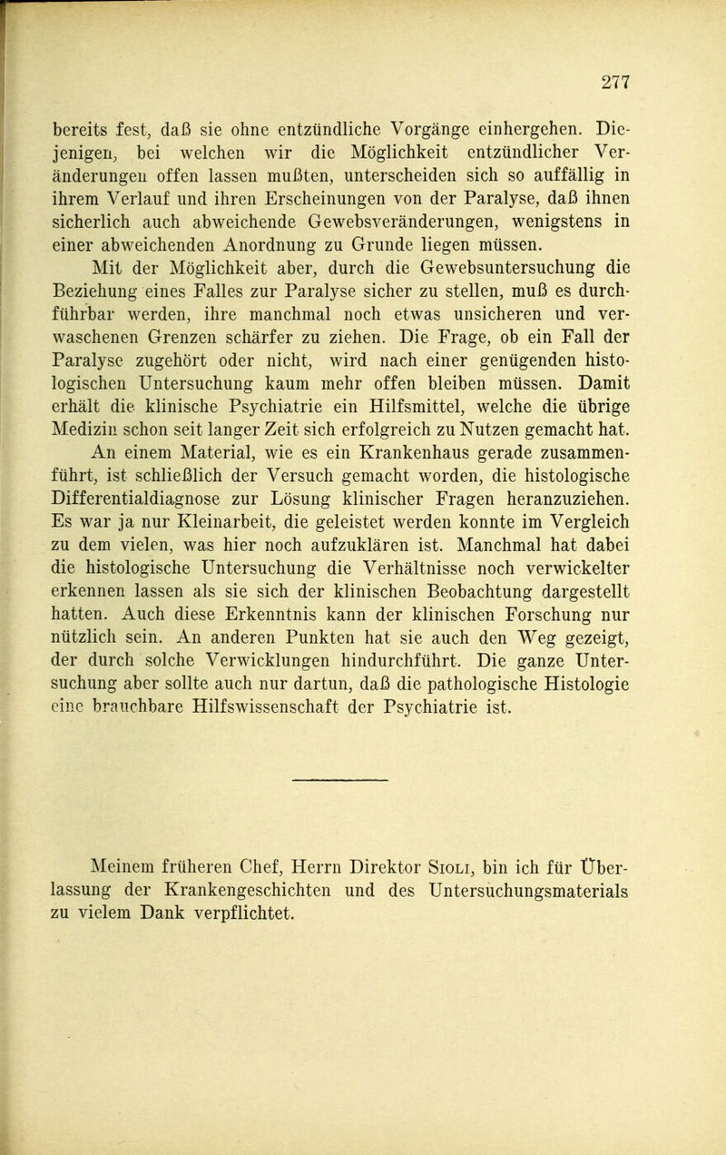 bereits fest, daß sie ohne entzündliche Vorgänge einhergehen. Die- jenigen, bei welchen wir die Möglichkeit entzündlicher Ver- änderungen offen lassen mußten, unterscheiden sich so auffällig in ihrem Verlauf und ihren Erscheinungen von der Paralyse, daß ihnen sicherlich auch abweichende Gewebsveränderungen, wenigstens in einer abweichenden Anordnung zu Grunde liegen müssen. Mit der Möglichkeit aber, durch die Gewebsuntersuchung die Beziehung eines Falles zur Paralyse sicher zu stellen, muß es durch- führbar werden, ihre manchmal noch etwas unsicheren und ver- waschenen Grenzen schärfer zu ziehen. Die Frage, ob ein Fall der Paralyse zugehört oder nicht, wird nach einer genügenden histo- logischen Untersuchung kaum mehr offen bleiben müssen. Damit erhält die klinische Psychiatrie ein Hilfsmittel, welche die übrige Medizin schon seit langer Zeit sich erfolgreich zu Nutzen gemacht hat. An einem Material, wie es ein Krankenhaus gerade zusammen- führt, ist schließlich der Versuch gemacht worden, die histologische Differentialdiagnose zur Lösung klinischer Fragen heranzuziehen. Es war ja nur Kleinarbeit, die geleistet werden konnte im Vergleich zu dem vielen, was hier noch aufzuklären ist. Manchmal hat dabei die histologische Untersuchung die Verhältnisse noch verwickelter erkennen lassen als sie sich der klinischen Beobachtung dargestellt hatten. Auch diese Erkenntnis kann der klinischen Forschung nur nützlich sein. An anderen Punkten hat sie auch den Weg gezeigt, der durch solche Verwicklungen hindurchführt. Die ganze Unter- suchung aber sollte auch nur dartun, daß die pathologische Histologie eine brauchbare Hilfswissenschaft der Psychiatrie ist. Meinem früheren Chef, Herrn Direktor Sioli, bin ich für Über- lassung der Krankengeschichten und des Untersuchungsmaterials zu vielem Dank verpflichtet.
