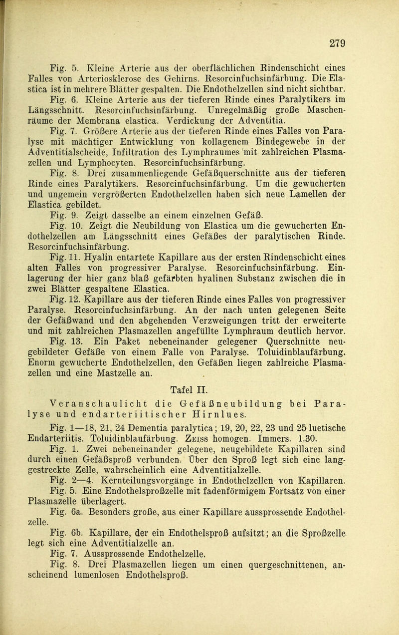 Fig. 5. Kleine Arterie aus der oberflächlichen Eindenschicht eines Falles von Arteriosklerose des Gehirns. Resorcinfuchsinfärbung. DieEla- stica ist in mehrere Blätter gespalten. Die Endothelzellen sind nicht sichtbar. Fig. 6. Kleine Arterie aus der tieferen Rinde eines Paralytikers im Längsschnitt. Resorcinfuchsinfärbung. Unregelmäßig große Maschen- räume der Membrana elastica. Verdickung der Adventitia. Fig. 7. Größere Arterie aus der tieferen Rinde eines Falles von Para- lyse mit mächtiger Entwicklung von kollagenem Bindegewebe in der Adventitialscheide, Infiltration des Lymphraumes mit zahlreichen Plasma- zellen und Lymphocyten. Resorcinfuchsinfärbung. Fig. 8. Drei zusammenliegende Gefäßquerschnitte aus der tieferen Rinde eines Paralytikers. Resorcinfuchsinfärbung. Um die gewucherten und ungemein vergrößerten Endothelzellen haben sich neue Lamellen der Elastica gebildet. Fig. 9. Zeigt dasselbe an einem einzelnen Gefäß. Fig. 10. Zeigt die Neubildung von Elastica um die gewucherten En- dothelzellen am Längsschnitt eines Gefäßes der paralytischen Rinde. Resorcinfuchsinfärbung. Fig. IL Hyalin entartete Kapillare aus der ersten Rindenschicht eines alten Falles von progressiver Paralyse. Resorcinfuchsinfärbung. Ein- lagerung der hier ganz blaß gefärbten hyalinen Substanz zwischen die in zwei Blätter gespaltene Elastica. Fig. 12. Kapillare aus der tieferen Rinde eines Falles von progressiver Paralyse. Resorcinfuchsinfärbung. An der nach unten gelegenen Seite der Gefäßwand und den abgehenden Verzweigungen tritt der erweiterte und mit zahlreichen Plasmazellen angefüllte Lymphraum deutlich hervor. Fig. 13. Ein Paket nebeneinander gelegener Querschnitte neu- gebildeter Gefäße von einem Falle von Paralyse. Toluidinblaufärbung. Enorm gewucherte Endothelzellen, den Gefäßen liegen zahlreiche Plasma- zellen und eine Mastzelle an. Tafel II. Veranschaulicht die Gef äßn eub i 1 dung bei Para- lyse und endarteriitischer Hirnlues. Fig. 1—18, '21, 24 Dementia paralytica; 19, 20, 22, 23 und 25 luetische Endarteriitis. Toluidinblaufärbung. Zeiss homogen. Immers. 1.30. Fig. 1. Zwei nebeneinander gelegene, neugebildete Kapillaren sind durch einen Gefäßsproß verbunden. Über den Sproß legt sich eine lang- gestreckte Zelle, wahrscheinlich eine Adventitialzelle. Fig. 2—4. Kernteilungsvorgänge in Endothelzellen von Kapillaren. Fig. 5. Eine Endothelsproßzelle mit fadenförmigem Fortsatz von einer Plasmazelle überlagert. Fig. 6a. Besonders große, aus einer Kapillare aussprossende Endothel- zelle. Fig. 6b. Kapillare, der ein Endothelsproß aufsitzt; an die Sproßzelle legt sich eine Adventitialzelle an. Fig. 7. Aussprossende Endothelzelle. Fig. 8. Drei Plasmazellen liegen um einen quergeschnittenen, an- scheinend lumenlosen Endothelsproß.