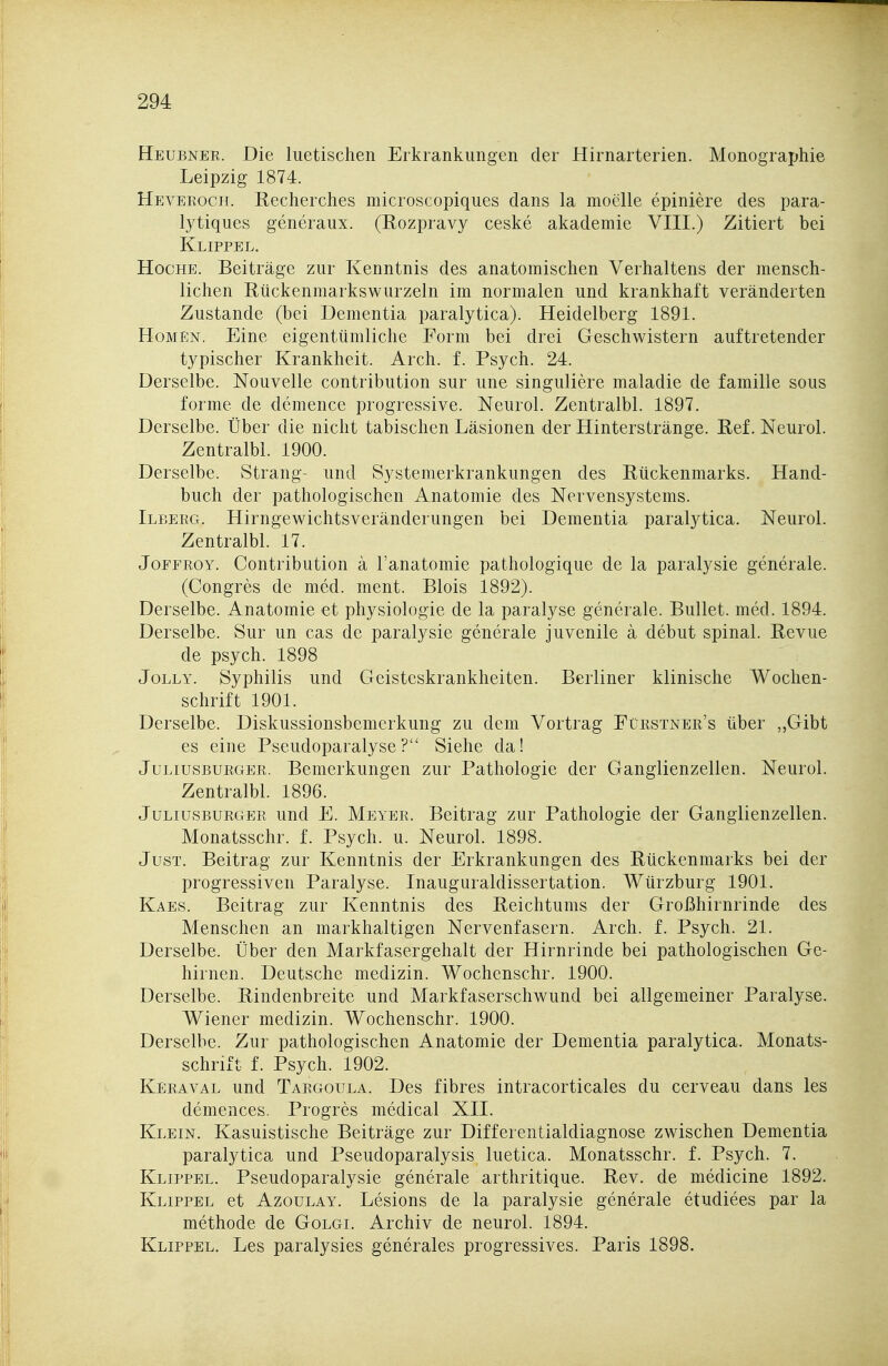 Heubner. Die luetischen Erkrankungen der Hirnarterien. Monographie Leipzig 1874. Heveroch. Recherches microscopiques dans la moelle epiniere des para- lytiques generaux. (Rozpravy ceske akademie VIII.) Zitiert bei Klippel. HocHE. Beiträge zur Kenntnis des anatomischen Verhaltens der mensch- lichen Rückenmarks wurzeln im normalen und krankhaft veränderten Zustande (bei Dementia paralytica). Heidelberg 1891. Hohen. Eine eigentümliche Form bei drei Geschwistern auftretender typischer Krankheit. Arch. f. Psych. 24. Derselbe. Nouvelle contribution sur une singuliere maladie de famille sous forme de demence progressive. Neurol. Zentralbl. 1897. Derselbe. Über die nicht tabischen Läsionen der Hinterstränge. Ref. Neurol. Zentralbl. 1900. Derselbe. Strang- und Systemerkrankungen des Rückenmarks. Hand- buch der pathologischen Anatomie des Nervensystems. Ilberg. Hirngewichtsveränderungen bei Dementia paralytica. Neurol. Zentralbl. 17. JoEEROY. Contribution a l'anatomie pathologique de la paralysie generale. (Congres de med. ment. Blois 1892). Derselbe. Anatomie et physiologie de la paralyse generale. Bullet, med. 1894. Derselbe. Sur un cas de paralysie generale juvenile ä debut spinal. Revue de psych. 1898 JoLLY. Syphilis und Geisteskrankheiten. Berliner klinische Wochen- schrift 1901. Derselbe. Diskussionsbemerkung zu dem Vortrag Fürstner's über „Gibt es eine Pseudoparalyse? Siehe da! Juliusburger. Bemerkungen zur Pathologie der Ganglienzellen. Neurol. Zentralbl. 1896. Juliusburger und E. Meyer. Beitrag zur Pathologie der Ganglienzellen. Monatsschr. f. Psych, u. Neurol. 1898. Just. Beitrag zur Kenntnis der Erkrankungen des Rückenmarks bei der progressiven Paralyse. Inauguraldissertation. AVürzburg 1901. Kaes. Beitrag zur Kenntnis des Reichtums der Großhirnrinde des Menschen an markhaltigen Nervenfasern. Arch. f. Psych. 21. Derselbe. Über den Markfasergehalt der Hirnrinde bei pathologischen Ge- hirnen. Deutsche medizin. Wochenschr. 1900. Derselbe. Rindenbreite und Markfaserschwund bei allgemeiner Paralyse. Wiener medizin. Wochenschr. 1900. Derselbe. Zur pathologischen Anatomie der Dementia paralytica. Monats- schrift f. Psych. 1902. Keraval und Targoula. Des fibres intracorticales du cerveau dans les demences. Progres medical XII. Klein. Kasuistische Beiträge zur Differentialdiagnose zwischen Dementia paralytica und Pseudoparalysis luetica. Monatsschr. f. Psych. 7. Klippel. Pseudoparalysie generale arthritique. Rev. de medicine 1892. Klippel et Azoulay. Lesions de la paralysie generale etudiees par la methode de Golgi. Archiv de neurol. 1894. Klippel. Les paralysies generales progressives. Paris 1898.