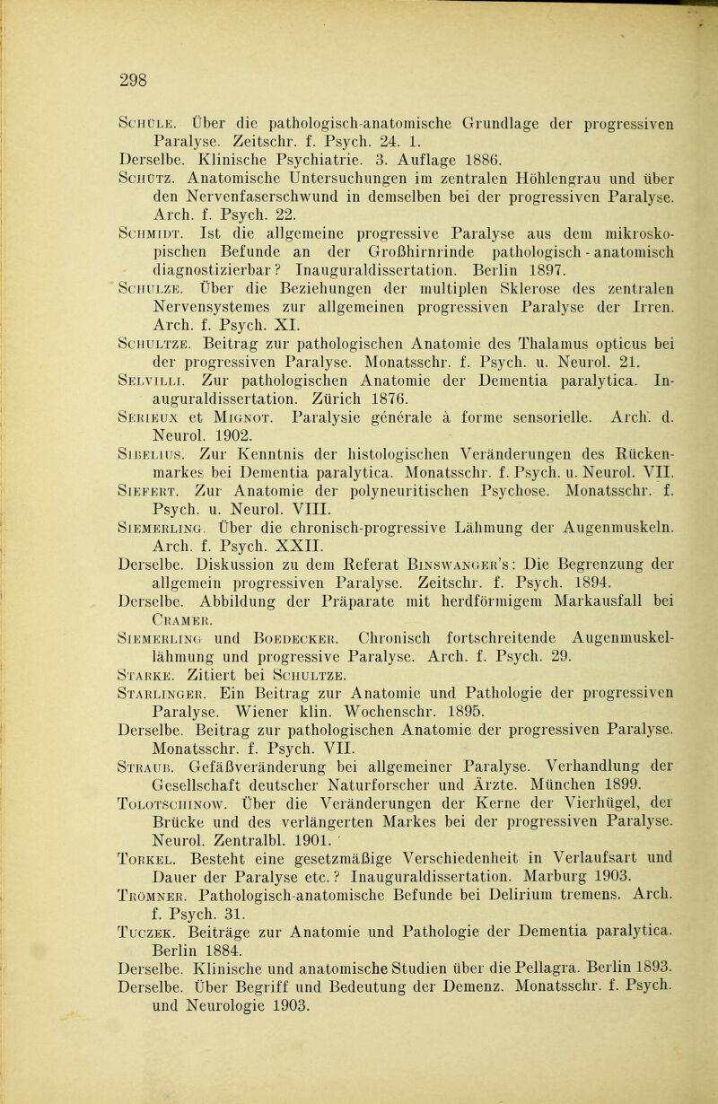 ScHüLE. Über die pathologisch-anatomische Grundlage der progressiven Paralyse. Zeitschr. f. Psych. 24. 1. Derselbe. Klinische Psychiatrie. 3. Auflage 1886. Schütz. Anatomische Untersuchungen im zentralen Höhlengrau und über : den Nervenfaserschwund in demselben bei der progressiven Paralyse. Arch. f. Psych. 22. Schmidt. Ist die allgemeine progressive Paralyse aus dem mikrosko- pischen Befunde an der Großhirnrinde pathologisch - anatomisch diagnostizierbar? Inauguraldissertation. Berlin 1897. Schulze. Über die Beziehungen der multiplen Sklerose des zentralen Nervensystemes zur allgemeinen progressiven Paralyse der Irren. , Arch. f. Psych. XL II ScHULTZE. Beitrag zur pathologischen Anatomie des Thalamus opticus bei der progressiven Paralyse. Monatsschr. f. Psych, u. Neurol. 21. Selvilli. Zur pathologischen Anatomie der Dementia paralytica. In- auguraldissertation. Zürich 1876. Serieux et MiGNOT. Paralysie generale ä forme sensorielle. Arch. d. Neurol. 1902. SiBELius. Zur Kenntnis der histologischen Veränderungen des Rücken- markes bei Dementia paralytica. Monatsschr. f. Psych, u. Neurol. VII. Siefert. Zur Anatomie der polyneuritischen Psychose. Monatsschr. f. Psych, u. Neurol. VIII. SiEMERLiNG. ÜbcT die chronisch-progressive Lähmung der Augenmuskeln. Arch. f. Psych. XXII. Derselbe. Diskussion zu dem Referat Binswanger's : Die Begrenzung der allgemein progressiven Paralyse. Zeitschr. f. Psych. 1894. Derselbe. Abbildung der Präparate mit herdförmigem Markausfall bei Gramer. SiEMERLiNG uud BoEDECKER. Chrouisch fortschreitende Augenmuskel- lähmung und progressive Paralyse. Arch. f. Psych. 29. Starke. Zitiert bei Schultze. Starlinger. Ein Beitrag zur Anatomie und Pathologie der progressiven Paralyse. Wiener klin. Wochenschr. 1895. Derselbe. Beitrag zur pathologischen Anatomie der progressiven Paralyse. Monatsschr. f. Psych. VII. Straub. Gefäßveränderung bei allgemeiner Paralyse. Verhandlung der Gesellschaft deutscher Naturforscher und Ärzte. München 1899. ToLOTSCHiNow. Über die Veränderungen der Kerne der Vierhügel, der Brücke und des verlängerten Markes bei der progressiven Paralyse. Neurol. Zentralbl. 1901. ToRKEL. Besteht eine gesetzmäßige Verschiedenheit in Verlaufsart und Dauer der Paralyse etc. ? Inauguraldissertation. Marburg 1903. i! Trömner. Pathologisch-anatomische Befunde bei Delirium tremens. Arch. f. Psych. 31. TuczEK. Beiträge zur Anatomie und Pathologie der Dementia paralytica. I Berlin 1884. P Derselbe. Klinische und anatomische Studien über die Pellagra. Berlin 1893. Derselbe. Über Begriff und Bedeutung der Demenz. Monatsschr. f. Psych, und Neurologie 1903.