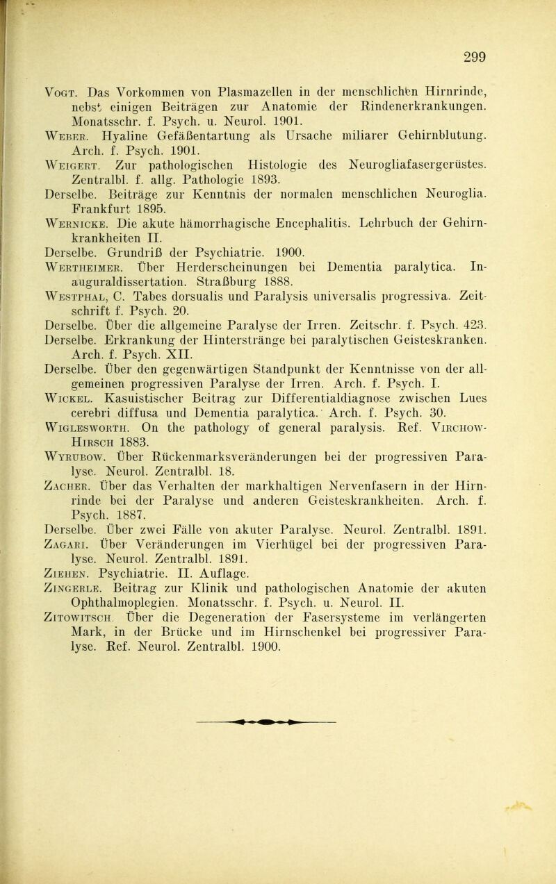 Vogt. Das Vorkommen von Plasmazellen in der menschlichien Hirnrinde, nebst einigen Beiträgen zur Anatomie der Rindenerkrankungen. Monatsschr. f. Psych, u. Neurol. 1901. Webek. Hyaline Gefäßentartung als Ursache miliarer Gehirnblutung. Arch. f. Psych. 1901. Weigert. Zur pathologischen Histologie des Neurogliafasergerüstes. Zentralbl. f. allg. Pathologie 1893. Derselbe. Beiträge zur Kenntnis der normalen menschlichen Neuroglia. Frankfurt 1895. Wernicke. Die akute hämorrhagische Encephalitis. Lehrbuch der Gehirn- krankheiten II. Derselbe. Grundriß der Psychiatrie. 1900. Wertheimer. Über Herderscheinungen bei Dementia paralytica. In- auguraldissertation. Straßburg 1888. Westphal, C. Tabes dorsualis und Paralysis universalis progressiva. Zeit- schrift f. Psych. 20. Derselbe. Über die allgemeine Paralyse der Irren. Zeitschr. f. Psych. 423. Derselbe. Erkrankung der Hinterstränge bei paralytischen Geisteskranken. Arch. f. Psych. XII. Derselbe. Über den gegenwärtigen Standpunkt der Kenntnisse von der all- gemeinen progressiven Paralyse der Irren. Arch. f. Psych. I. Wickel. Kasuistischer Beitrag zur Differentialdiagnose zwischen Lues cerebri diffusa und Dementia paralytica. Arch. f. Psych. 30. WiGLESwoRTH. Ou thc pathology of general paralysis. Ref. Virchow- HiRSCH 1883. Wyrubow. Über Rückenmarksveränderungen bei der progressiven Para- lyse. Neurol. Zentralbl. 18. Zacher. Über das Verhalten der markhaltigen Nervenfasern in der Hirn- rinde bei der Paralyse und anderen Geisteskrankheiten. Arch. f. Psych. 1887. Derselbe. Über zwei Fälle von akuter Paralyse. Neurol. Zentralbl. 1891. Zagari. Über Veränderungen im Vierhügel bei der progressiven Para- lyse. Neurol. Zentralbl. 1891. Ziehen. Psychiatrie. II. Auflage. Zingerle. Beitrag zur Klinik und pathologischen Anatomie der akuten Ophthalmoplegien. Monatsschr. f. Psych, u. Neurol. II. Zitowitsch. Über die Degeneration der Fasersysteme im verlängerten Mark, in der Brücke und im Hirnschenkel bei progressiver Para- lyse. Ref. Neurol. Zentralbl. 1900.