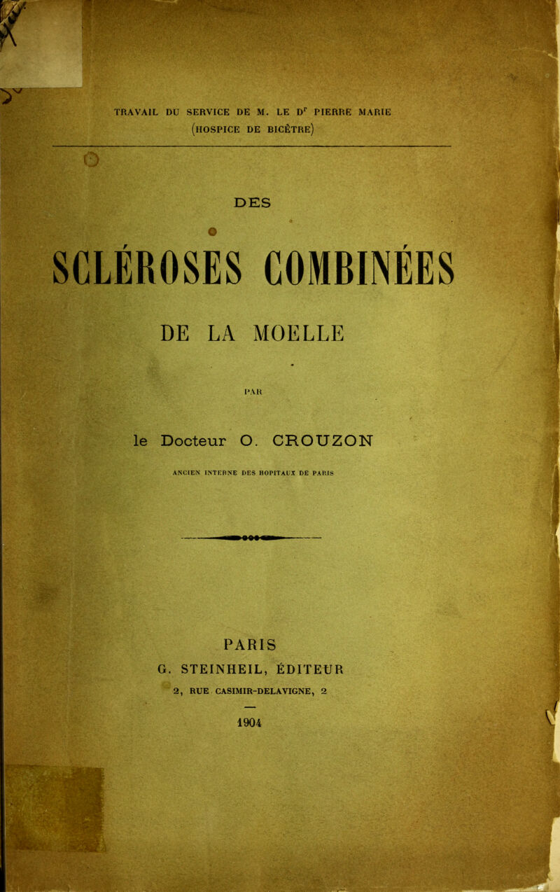 TRAVAIL DU SERVICE DE M. LE D' PIERRE MARIE (hospice DE BICÊTRE) DES SCLÉROSES COMBINÉES DE LA MOELLE I>AH le Docteur O. CROUZON ANCrEN INTEBNE DES HOPITAUX DE PARIS PARIS G. STEINHEIL, ÉDITEUR 2, RUE CASIMIR-DELAVIGNE, 2 1904