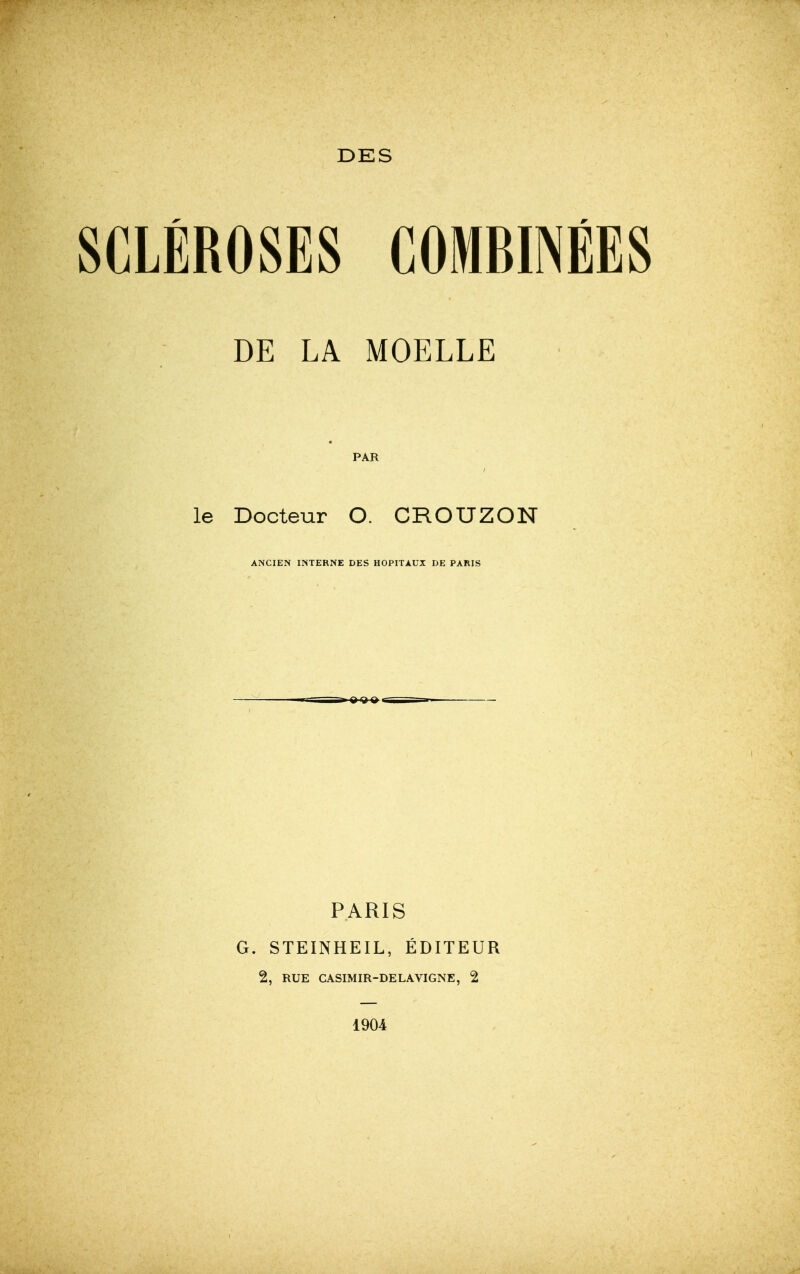 DES SCLÉROSES COMBINÉES DE LA MOELLE PAR le Docteur O. CROUZON ANCIEN INTERNE DES HOPITAUX DE PARIS PARIS G. STEINHEIL, ÉDITEUR 2, RUE CASIMIR-DELAVIGNE, 2 1904