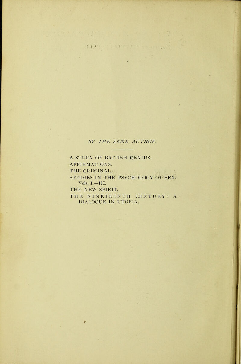 BY THE SAME AUTHOR. A STUDY OF BRITISH GENIUS. AFFIRMATIONS. THE CRIMINAL. STUDIES IN THE PSYCHOLOGY 'OF SEX) Vols. I.—III. THE NEW SPIRIT. THE NINETEENTH CENTURY: A DIALOGUE IN UTOPIA, t