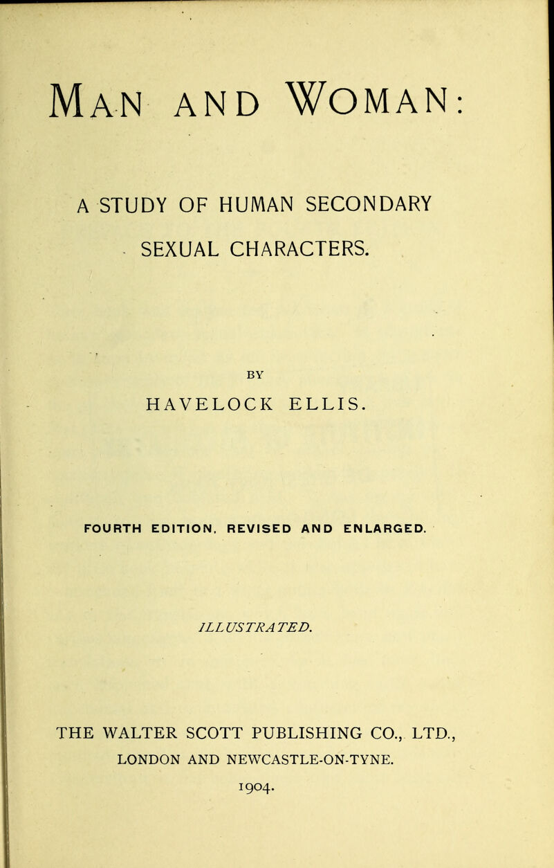 Man and Woman A STUDY OF HUMAN SECONDARY SEXUAL CHARACTERS. BY HAVELOCK ELLIS. FOURTH EDITION. REVISED AND ENLARGED. ILLUSTRATED. THE WALTER SCOTT PUBLISHING CO., LTD., LONDON AND NEWCASTLE-ON-TYNE. 1904.