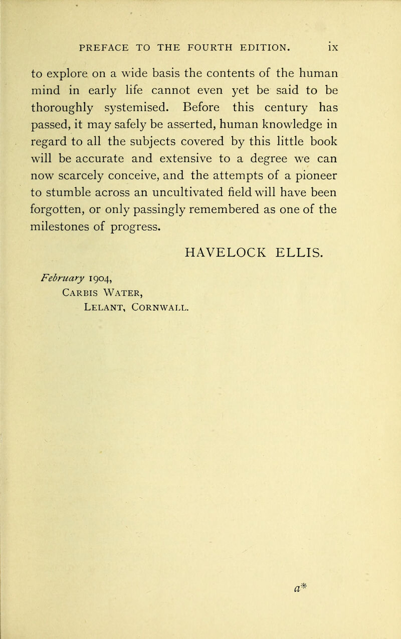 to explore on a wide basis the contents of the human mind in early life cannot even yet be said to be thoroughly systemised. Before this century has passed, it may safely be asserted, human knowledge in regard to all the subjects covered by this little book will be accurate and extensive to a degree we can now scarcely conceive, and the attempts of a pioneer to stumble across an uncultivated field will have been forgotten, or only passingly remembered as one of the milestones of progress. HAVELOCK ELLIS. February 1904, Carbis Water, Lelant, Cornwall.