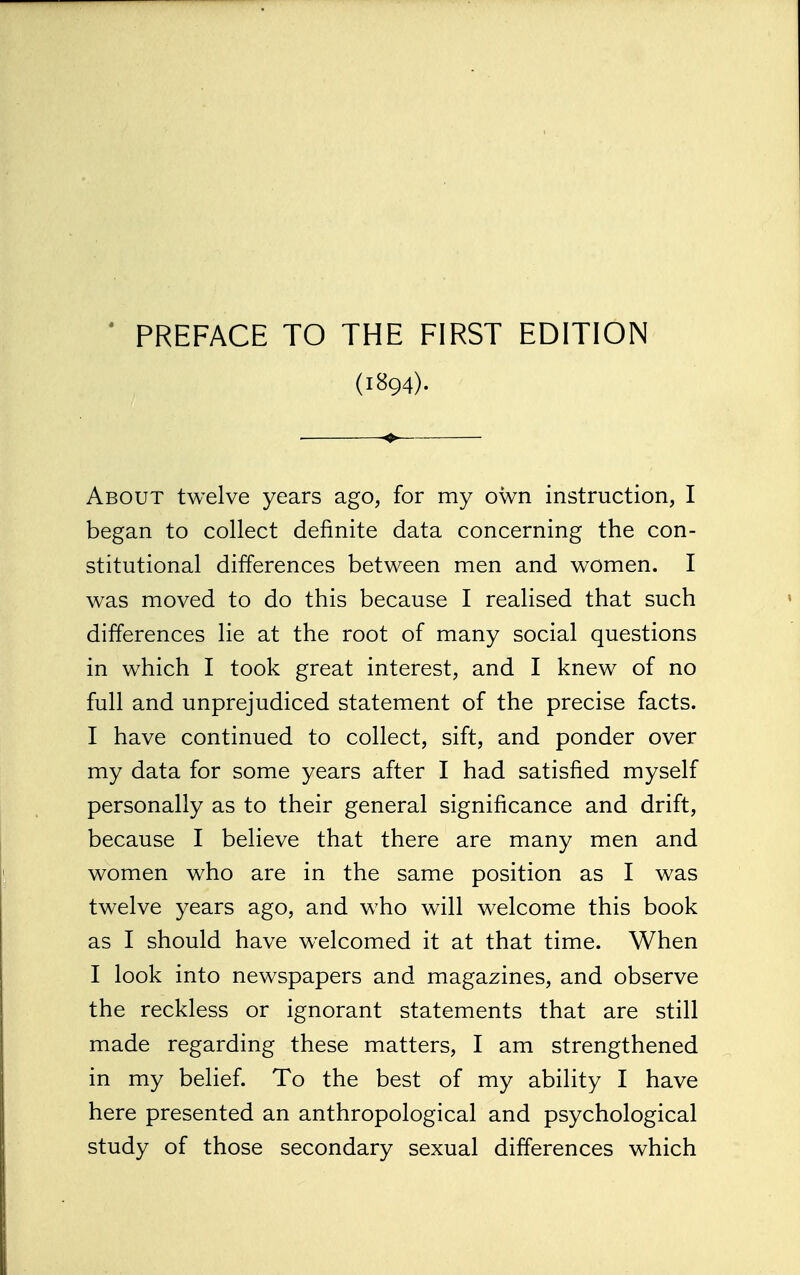 (1894). About twelve years ago, for my own instruction, I began to collect definite data concerning the con- stitutional differences between men and women. I was moved to do this because I realised that such differences lie at the root of many social questions in which I took great interest, and I knew of no full and unprejudiced statement of the precise facts. I have continued to collect, sift, and ponder over my data for some years after I had satisfied myself personally as to their general significance and drift, because I believe that there are many men and women who are in the same position as I was twelve years ago, and who will welcome this book as I should have welcomed it at that time. When I look into newspapers and magazines, and observe the reckless or ignorant statements that are still made regarding these matters, I am strengthened in my belief. To the best of my ability I have here presented an anthropological and psychological study of those secondary sexual differences which