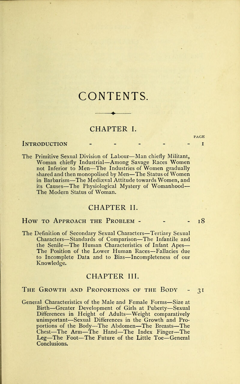 CONTENTS. CHAPTER I. PAGE Introduction - - - - - i The Primitive Sexual Division of Labour—Man chiefly Militant, Woman chiefly Industrial—Among Savage Races Women not Inferior to Men—The Industries of Women gradually shared and then monopolised by Men—The Status of Women in Barbarism—The Mediceval Attitude towards Women, and its Causes—The Physiological Mystery of Womanhood— The Modern Status of Woman. CHAPTER II. How to Approach the Problem - - - 18 The Definition of Secondary Sexual Characters—Tertiary Sexual Characters—Standards of Comparison—The Infantile and the Senile—The Human Characteristics of Infant Apes— The Position of the Lower Human Races—Fallacies due to Incomplete Data and to Bias—Incompleteness of our Knowledge. CHAPTER III. The Growth and Proportions of the Body - 31 General Characteristics of the Male and Female Forms—Size at Birth—Greater Development of Girls at Puberty—Sexual Differences in Height of Adults—Weight comparatively unimportant—Sexual Differences in the Growth and Pro- portions of the Body—The Abdomen—The Breasts—The Chest—The Arm—The Hand—The Index Finger—The Leg—The Foot—The Future of the Little Toe—General Conclusions.