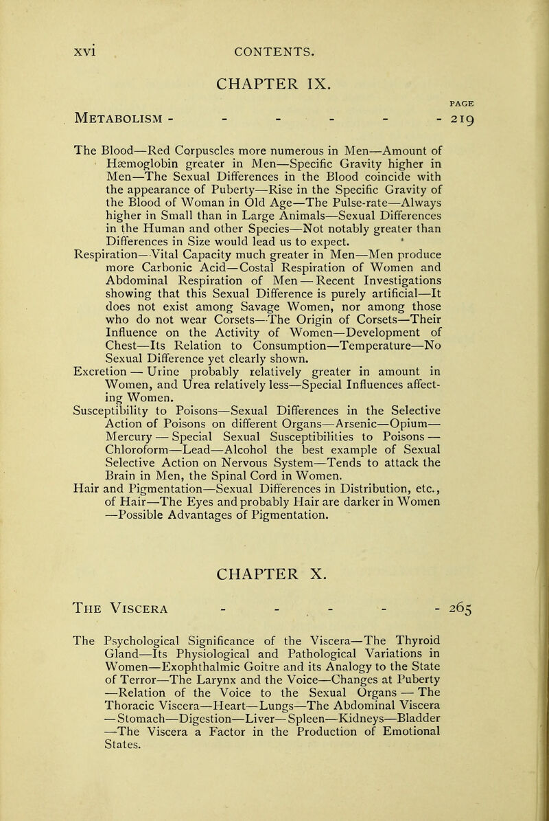 CHAPTER IX. PAGE Metabolism - - 219 The Blood—Red Corpuscles more numerous in Men—Amount of Haemoglobin greater in Men—Specific Gravity higher in Men—The Sexual Differences in the Blood coincide with the appearance of Puberty—Rise in the Specific Gravity of the Blood of Woman in Old Age—The Pulse-rate—Always higher in Small than in Large Animals—Sexual Differences in the Human and other Species—Not notably greater than Differences in Size would lead us to expect. Respiration—Vital Capacity much greater in Men—Men produce more Carbonic Acid—Costal Respiration of Women and Abdominal Respiration of Men — Recent Investigations showing that this Sexual Difference is purely artificial—It does not exist among Savage Women, nor among those who do not wear Corsets—The Origin of Corsets—Their Influence on the Activity of Women—Development of Chest—Its Relation to Consumption—Temperature—No Sexual Difference yet clearly shown. Excretion — Urine probably relatively greater in amount in Women, and Urea relatively less—Special Influences affect- ing Women. Susceptibility to Poisons—Sexual Differences in the Selective Action of Poisons on different Organs—Arsenic—Opium— Mercury — Special Sexual Susceptibilities to Poisons — Chloroform—Lead—Alcohol the best example of Sexual Selective Action on Nervous System—Tends to attack the Brain in Men, the Spinal Cord in Women. Hair and Pigmentation—Sexual Differences in Distribution, etc., of Hair—The Eyes and probably Hair are darker in Women —Possible Advantages of Pigmentation. The Psychological Significance of the Viscera—The Thyroid Gland—Its Physiological and Pathological Variations in Women—Exophthalmic Goitre and its Analogy to the State of Terror—The Larynx and the Voice—Changes at Puberty —Relation of the Voice to the Sexual Organs — The Thoracic Viscera—Heart—Lungs—The Abdominal Viscera — Stomach—Digestion—Liver— Spleen—Kidneys—Bladder —The Viscera a Factor in the Production of Emotional States. CHAPTER X. The Viscera - 265