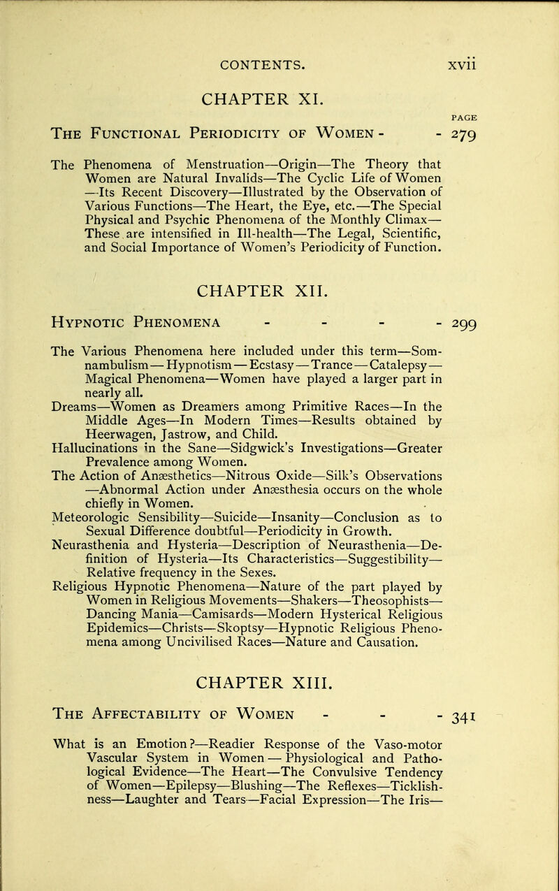 CHAPTER XI. PAGE The Functional Periodicity of Women - - 279 The Phenomena of Menstruation—Origin—The Theory that Women are Natural Invalids—The Cyclic Life of Women —Its Recent Discovery—Illustrated by the Observation of Various Functions—The Heart, the Eye, etc.—The Special Physical and Psychic Phenomena of the Monthly Climax— These are intensified in Ill-health—The Legal, Scientific, and Social Importance of Women's Periodicity of Function. CHAPTER XII. Hypnotic Phenomena - 299 The Various Phenomena here included under this term—Som- nambulism — Hypnotism — Ecstasy — Trance—Catalepsy— Magical Phenomena—Women have played a larger part in nearly all. Dreams—Women as Dreamers among Primitive Races—In the Middle Ages—In Modern Times—Results obtained by Heerwagen, Jastrow, and Child. Hallucinations in the Sane—Sidgwick's Investigations—Greater Prevalence among Women. The Action of Anaesthetics—Nitrous Oxide—Silk's Observations —Abnormal Action under Anaesthesia occurs on the whole chiefly in Women. Meteorologic Sensibility—Suicide—Insanity—Conclusion as to Sexual Difference doubtful—Periodicity in Growth. Neurasthenia and Hysteria—Description of Neurasthenia—De- finition of Hysteria—Its Characteristics—Suggestibility— Relative frequency in the Sexes. Religious Hypnotic Phenomena—Nature of the part played by Women in Religious Movements—Shakers—Theosophists— Dancing Mania—Camisards—Modern Hysterical Religious Epidemics—Christs—Skoptsy—Hypnotic Religious Pheno- mena among Uncivilised Races—Nature and Causation. CHAPTER XIII. The Affectability of Women - - -341 What is an Emotion?—Readier Response of the Vaso-motor Vascular System in Women — Physiological and Patho- logical Evidence—The Heart—The Convulsive Tendency of Women—Epilepsy—Blushing—The Reflexes—Ticklish- ness—Laughter and Tears—Facial Expression—The Iris—