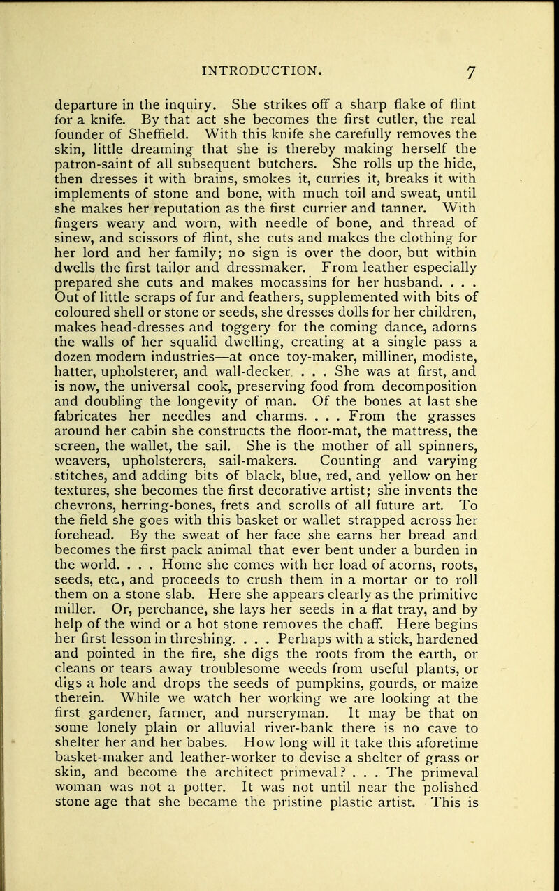 departure in the inquiry. She strikes off a sharp flake of flint for a knife. By that act she becomes the first cutler, the real founder of Sheffield. With this knife she carefully removes the skin, little dreaming that she is thereby making herself the patron-saint of all subsequent butchers. She rolls up the hide, then dresses it with brains, smokes it, curries it, breaks it with implements of stone and bone, with much toil and sweat, until she makes her reputation as the first currier and tanner. With fingers weary and worn, with needle of bone, and thread of sinew, and scissors of flint, she cuts and makes the clothing for her lord and her family; no sign is over the door, but within dwells the first tailor and dressmaker. From leather especially prepared she cuts and makes mocassins for her husband. . . . Out of little scraps of fur and feathers, supplemented with bits of coloured shell or stone or seeds, she dresses dolls for her children, makes head-dresses and toggery for the coming dance, adorns the walls of her squalid dwelling, creating at a single pass a dozen modern industries—at once toy-maker, milliner, modiste, hatter, upholsterer, and wall-decker. . . . She was at first, and is now, the universal cook, preserving food from decomposition and doubling the longevity of man. Of the bones at last she fabricates her needles and charms. . . . From the grasses around her cabin she constructs the floor-mat, the mattress, the screen, the wallet, the sail. She is the mother of all spinners, weavers, upholsterers, sail-makers. Counting and varying stitches, and adding bits of black, blue, red, and yellow on her textures, she becomes the first decorative artist; she invents the chevrons, herring-bones, frets and scrolls of all future art. To the field she goes with this basket or wallet strapped across her forehead. By the sweat of her face she earns her bread and becomes the first pack animal that ever bent under a burden in the world. . . . Home she comes with her load of acorns, roots, seeds, etc., and proceeds to crush them in a mortar or to roll them on a stone slab. Here she appears clearly as the primitive miller. Or, perchance, she lays her seeds in a flat tray, and by help of the wind or a hot stone removes the chaff. Here begins her first lesson in threshing. . . . Perhaps with a stick, hardened and pointed in the fire, she digs the roots from the earth, or cleans or tears away troublesome weeds from useful plants, or digs a hole and drops the seeds of pumpkins, gourds, or maize therein. While we watch her working we are looking at the first gardener, farmer, and nurseryman. It may be that on some lonely plain or alluvial river-bank there is no cave to shelter her and her babes. How long will it take this aforetime basket-maker and leather-worker to devise a shelter of grass or skin, and become the architect primeval ? . . . The primeval woman was not a potter. It was not until near the polished stone age that she became the pristine plastic artist. This is