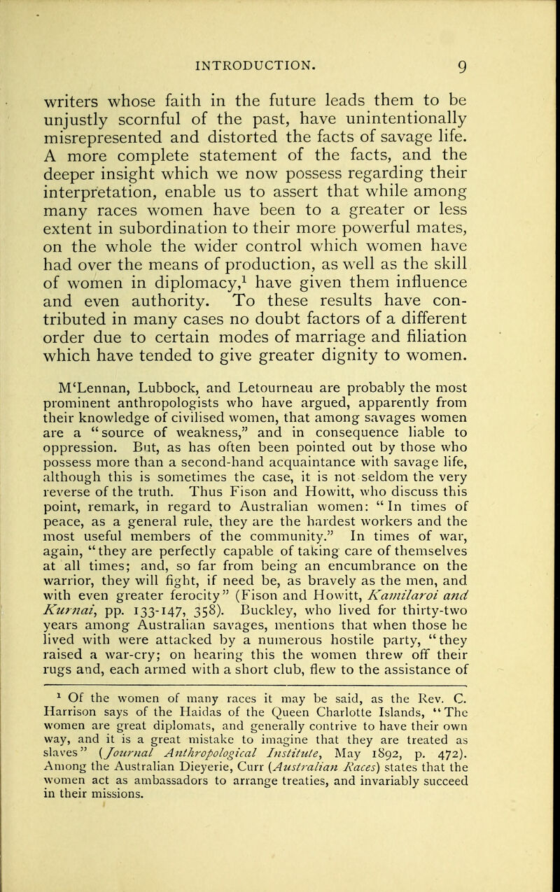 writers whose faith in the future leads them to be unjustly scornful of the past, have unintentionally misrepresented and distorted the facts of savage life. A more complete statement of the facts, and the deeper insight which we now possess regarding their interpretation, enable us to assert that while among many races women have been to a greater or less extent in subordination to their more powerful mates, on the whole the wider control which women have had over the means of production, as well as the skill of women in diplomacy,1 have given them influence and even authority. To these results have con- tributed in many cases no doubt factors of a different order due to certain modes of marriage and filiation which have tended to give greater dignity to women. M'Lennan, Lubbock, and Letourneau are probably the most prominent anthropologists who have argued, apparently from their knowledge of civilised women, that among savages women are a source of weakness, and in consequence liable to oppression. But, as has often been pointed out by those who possess more than a second-hand acquaintance with savage life, although this is sometimes the case, it is not seldom the very reverse of the truth. Thus Fison and Howitt, who discuss this point, remark, in regard to Australian women: In times of peace, as a general rule, they are the hardest workers and the most useful members of the community. In times of war, again, they are perfectly capable of taking care of themselves at all times; and, so far from being an encumbrance on the warrior, they will fight, if need be, as bravely as the men, and with even greater ferocity (Fison and Howitt, Kamilaroi a?td Kurnai, pp. 133-147, 358). Buckley, who lived for thirty-two years among Australian savages, mentions that when those he lived with were attacked by a numerous hostile party, they raised a war-cry; on hearing this the women threw off their rugs and, each armed with a short club, flew to the assistance of 1 Of the women of many races it may be said, as the Rev. C. Harrison says of the Haidas of the Queen Charlotte Islands, The women are great diplomats, and generally contrive to have their own way, and it is a great mistake to imagine that they are treated as slaves {Jotirnal Anthropological Institute, May 1892, p. 472). Among the Australian Dieyerie, Curr {Australian Races) states that the women act as ambassadors to arrange treaties, and invariably succeed in their missions.