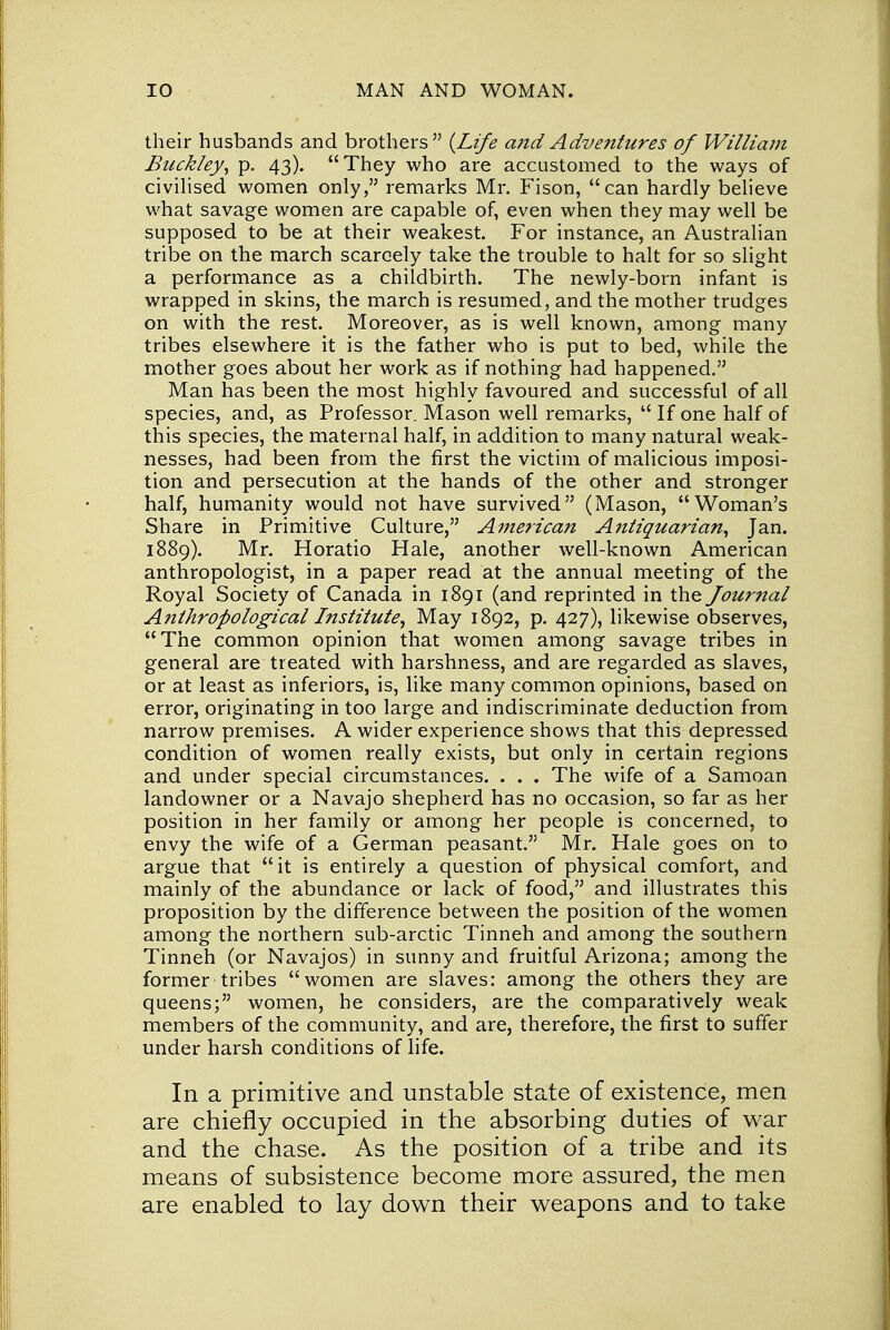 their husbands and brothers {Life a?id Adventures of William Buckley, p. 43). They who are accustomed to the ways of civilised women only, remarks Mr. Fison, can hardly believe what savage women are capable of, even when they may well be supposed to be at their weakest. For instance, an Australian tribe on the march scarcely take the trouble to halt for so slight a performance as a childbirth. The newly-born infant is wrapped in skins, the march is resumed, and the mother trudges on with the rest. Moreover, as is well known, among many tribes elsewhere it is the father who is put to bed, while the mother goes about her work as if nothing had happened. Man has been the most highly favoured and successful of all species, and, as Professor. Mason well remarks,  If one half of this species, the maternal half, in addition to many natural weak- nesses, had been from the first the victim of malicious imposi- tion and persecution at the hands of the other and stronger half, humanity would not have survived (Mason, Woman's Share in Primitive Culture, Ajnerican Antiquarian, Jan. 1889). Mr. Horatio Hale, another well-known American anthropologist, in a paper read at the annual meeting of the Royal Society of Canada in 1891 (and reprinted in the fournal Anthropological Institute, May 1892, p. 427), likewise observes, The common opinion that women among savage tribes in general are treated with harshness, and are regarded as slaves, or at least as inferiors, is, like many common opinions, based on error, originating in too large and indiscriminate deduction from narrow premises. A wider experience shows that this depressed condition of women really exists, but only in certain regions and under special circumstances. . . . The wife of a Samoan landowner or a Navajo shepherd has no occasion, so far as her position in her family or among her people is concerned, to envy the wife of a German peasant. Mr. Hale goes on to argue that it is entirely a question of physical comfort, and mainly of the abundance or lack of food, and illustrates this proposition by the difference between the position of the women among the northern sub-arctic Tinneh and among the southern Tinneh (or Navajos) in sunny and fruitful Arizona; among the former-tribes women are slaves: among the others they are queens; women, he considers, are the comparatively weak members of the community, and are, therefore, the first to suffer under harsh conditions of life. In a primitive and unstable state of existence, men are chiefly occupied in the absorbing duties of war and the chase. As the position of a tribe and its means of subsistence become more assured, the men are enabled to lay down their weapons and to take