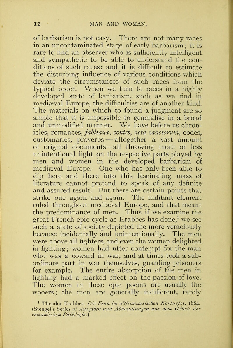 of barbarism is not easy. There are not many races in an uncontaminated stage of early barbarism; it is rare to find an observer who is sufficiently intelligent and sympathetic to be able to understand the con- ditions of such races; and it is difficult to estimate the disturbing influence of various conditions which deviate the circumstances of such races from the typical order. When we turn to races in a highly developed state of barbarism, such as we find in mediaeval Europe, the difficulties are of another kind. The materials on which to found a judgment are so ample that it is impossible to generalise in a broad and unmodified manner. We have before us chron- icles, romances, fabliaux, contes, acta sanctorum, codes, customaries, proverbs — altogether a vast amount of original documents—all throwing more or less unintentional light on the respective parts played by men and women in the developed barbarism of mediaeval Europe. One who has only been able to dip here and there into this fascinating mass of literature cannot pretend to speak of any definite and assured result. But there are certain points that strike one again and again. The militant element ruled throughout mediaeval Europe, and that meant the predominance of men. Thus if we examine the great French epic cycle as Krabbes has done,1 we see such a state of society depicted the more veraciously because incidentally and unintentionally. The men were above all fighters, and even the women delighted in fighting; women had utter contempt for the man who was a coward in war, and at times took a sub- ordinate part in war themselves, guarding prisoners for example. The entire absorption of the men in fighting had a marked effect on the passion of love. The women in these epic poems are usually the wooers; the men are generally indifferent, rarely 1 Theodor Krabbes, Die Fran im allfranzoesischen Karls-epos, 1884. (Stengel's Series of Ansgaben und Abhandlungen aus dem Gebiete der romanisclien Philologie.)