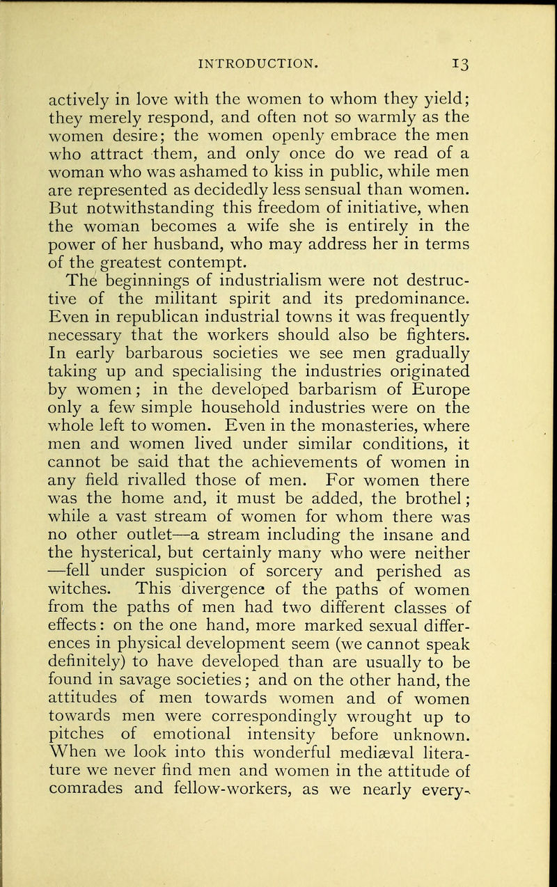 actively in love with the women to whom they yield; they merely respond, and often not so warmly as the women desire; the women openly embrace the men who attract them, and only once do we read of a woman who was ashamed to kiss in public, while men are represented as decidedly less sensual than women. But notwithstanding this freedom of initiative, when the woman becomes a wife she is entirely in the power of her husband, who may address her in terms of the greatest contempt. The beginnings of industrialism were not destruc- tive of the militant spirit and its predominance. Even in republican industrial towns it was frequently necessary that the workers should also be fighters. In early barbarous societies we see men gradually taking up and specialising the industries originated by women; in the developed barbarism of Europe only a few simple household industries were on the whole left to women. Even in the monasteries, where men and women lived under similar conditions, it cannot be said that the achievements of women in any field rivalled those of men. For women there was the home and, it must be added, the brothel; while a vast stream of women for whom there was no other outlet—a stream including the insane and the hysterical, but certainly many who were neither —fell under suspicion of sorcery and perished as witches. This divergence of the paths of women from the paths of men had two different classes of effects: on the one hand, more marked sexual differ- ences in physical development seem (we cannot speak definitely) to have developed than are usually to be found in savage societies; and on the other hand, the attitudes of men towards women and of women towards men were correspondingly wrought up to pitches of emotional intensity before unknown. When we look into this wonderful mediaeval litera- ture we never find men and women in the attitude of comrades and fellow-workers, as we nearly every^