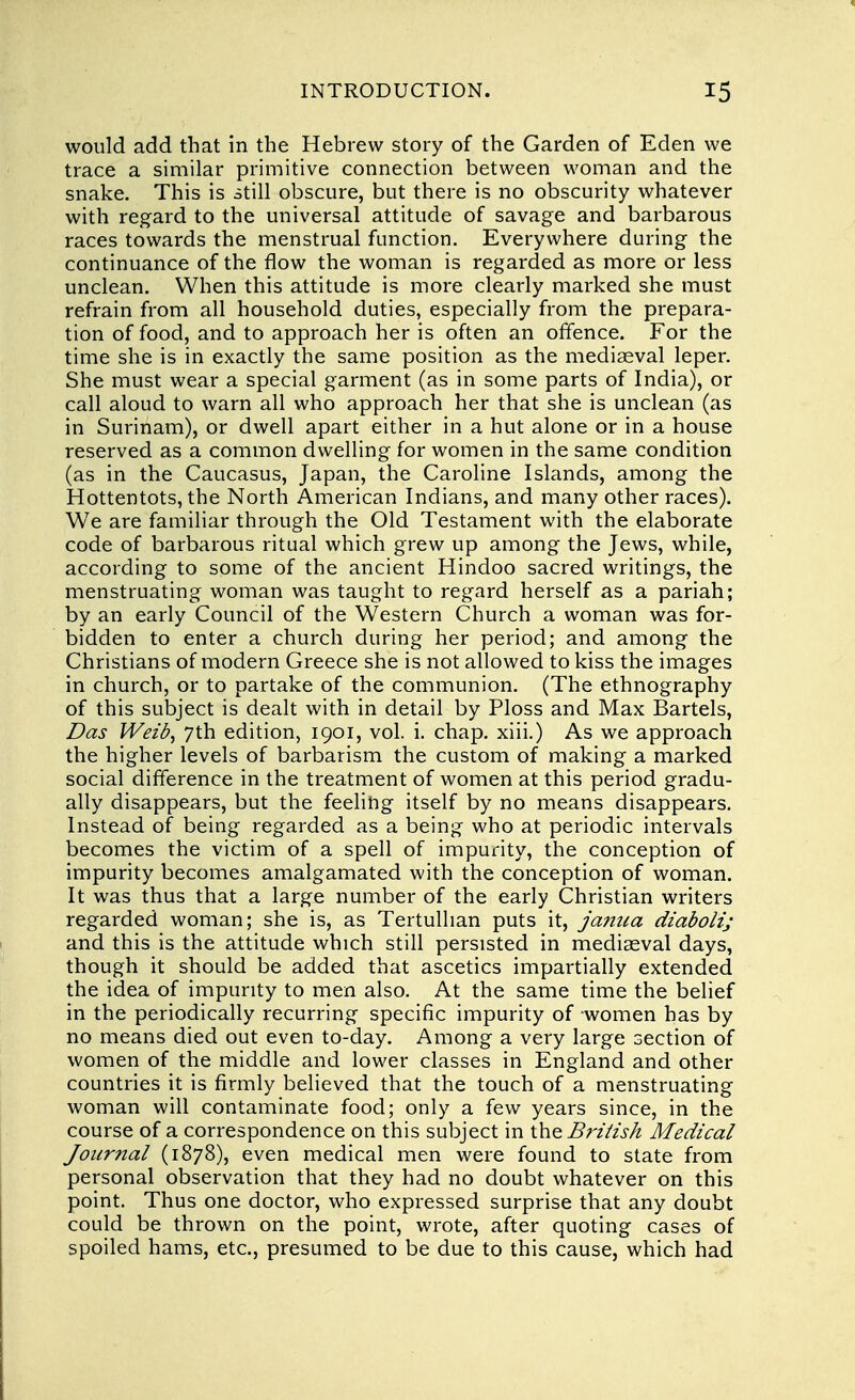 would add that in the Hebrew story of the Garden of Eden we trace a similar primitive connection between woman and the snake. This is still obscure, but there is no obscurity whatever with regard to the universal attitude of savage and barbarous races towards the menstrual function. Everywhere during the continuance of the flow the woman is regarded as more or less unclean. When this attitude is more clearly marked she must refrain from all household duties, especially from the prepara- tion of food, and to approach her is often an offence. For the time she is in exactly the same position as the mediaeval leper. She must wear a special garment (as in some parts of India), or call aloud to warn all who approach her that she is unclean (as in Surinam), or dwell apart either in a hut alone or in a house reserved as a common dwelling for women in the same condition (as in the Caucasus, Japan, the Caroline Islands, among the Hottentots, the North American Indians, and many other races). We are familiar through the Old Testament with the elaborate code of barbarous ritual which grew up among the Jews, while, according to some of the ancient Hindoo sacred writings, the menstruating woman was taught to regard herself as a pariah; by an early Council of the Western Church a woman was for- bidden to enter a church during her period; and among the Christians of modern Greece she is not allowed to kiss the images in church, or to partake of the communion. (The ethnography of this subject is dealt with in detail by Ploss and Max Bartels, Das Weib, 7th edition, 1901, vol. i. chap, xiii.) As we approach the higher levels of barbarism the custom of making a marked social difference in the treatment of women at this period gradu- ally disappears, but the feeling itself by no means disappears. Instead of being regarded as a being who at periodic intervals becomes the victim of a spell of impurity, the conception of impurity becomes amalgamated with the conception of woman. It was thus that a large number of the early Christian writers regarded woman; she is, as Tertullian puts it, jamca diaboli; and this is the attitude which still persisted in mediaeval days, though it should be added that ascetics impartially extended the idea of impurity to men also. At the same time the belief in the periodically recurring specific impurity of women has by no means died out even to-day. Among a very large section of women of the middle and lower classes in England and other countries it is firmly believed that the touch of a menstruating woman will contaminate food; only a few years since, in the course of a correspondence on this subject in the British Medical Journal (1878), even medical men were found to state from personal observation that they had no doubt whatever on this point. Thus one doctor, who expressed surprise that any doubt could be thrown on the point, wrote, after quoting cases of spoiled hams, etc., presumed to be due to this cause, which had