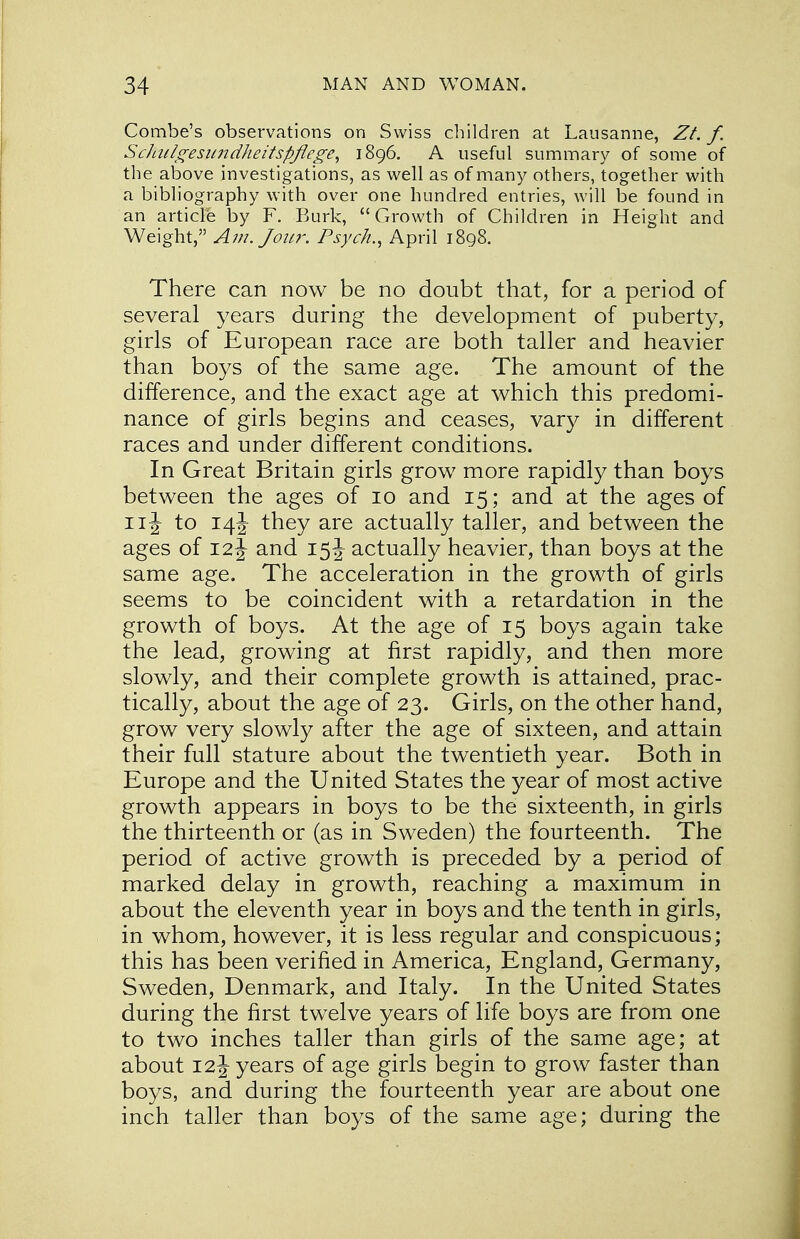 Combe's observations on Swiss children at Lausanne, Zt. f. Schtilgesundheitspflege, 1896. A useful summary of some of the above investigations, as well as of many others, together with a bibliography with over one hundred entries, will be found in an article by F. Burk, Growth of Children in Height and Weight, Am. Jour. Psyc/i., April 1898. There can now be no doubt that, for a period of several years during the development of puberty, girls of European race are both taller and heavier than boys of the same age. The amount of the difference, and the exact age at which this predomi- nance of girls begins and ceases, vary in different races and under different conditions. In Great Britain girls grow more rapidly than boys between the ages of 10 and 15; and at the ages of 11J to 14J- they are actually taller, and between the ages of 12^ and 15J actually heavier, than boys at the same age. The acceleration in the growth of girls seems to be coincident with a retardation in the growth of boys. At the age of 15 boys again take the lead, growing at first rapidly, and then more slowly, and their complete growth is attained, prac- tically, about the age of 23. Girls, on the other hand, grow very slowly after the age of sixteen, and attain their full stature about the twentieth year. Both in Europe and the United States the year of most active growth appears in boys to be the sixteenth, in girls the thirteenth or (as in Sweden) the fourteenth. The period of active growth is preceded by a period of marked delay in growth, reaching a maximum in about the eleventh year in boys and the tenth in girls, in whom, however, it is less regular and conspicuous; this has been verified in America, England, Germany, Sweden, Denmark, and Italy. In the United States during the first twelve years of life boys are from one to two inches taller than girls of the same age; at about 12J years of age girls begin to grow faster than boys, and during the fourteenth year are about one inch taller than boys of the same age; during the