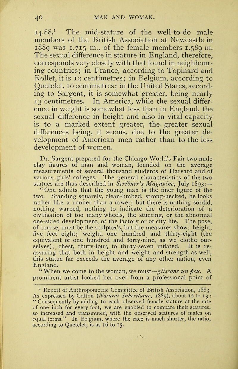 14.88.1 The mid-stature of the well-to-do male members of the British Association at Newcastle in 1889 was 1.715 m., of the female members 1.589 m. The sexual difference in stature in England, therefore, corresponds very closely with that found in neighbour- ing countries; in France, according to Topinard and Rollet, it is 12 centimetres; in Belgium, according to Quetelet, 10 centimetres; in the United States, accord- ing to Sargent, it is somewhat greater, being nearly 13 centimetres. In America, while the sexual differ- ence in weight is somewhat less than in England, the sexual difference in height and also in vital capacity is to a marked extent greater, the greater sexual differences being, it seems, due to the greater de- velopment of American men rather than to the less development of women. Dr. Sargent prepared for the Chicago World's Fair two nude clay figures of man and woman, founded on the average measurements of several thousand students of Harvard and of various girls' colleges. The general characteristics of the two statues are thus described in Scribner^s Magazine, July 1893:—  One admits that the young man is the finer figure of the two. Standing squarely, clean-limbed, strong-necked, he looks rather like a runner than a rower; but there is nothing sordid, nothing warped, nothing to indicate the deterioration of a civilisation of too many wheels, the stunting, or the abnormal one-sided development, of the factory or of city life. The pose, of course, must be the sculptor's, but the measures show: height, five feet eight; weight, one hundred and thirty-eight (the equivalent of one hundred and forty-nine, as we clothe our- selves); chest, thirty-four, to thirty-seven inflated. It is re- assuring that both in height and weight and strength as well, this statue far exceeds the average of any other nation, even England.  When we come to the woman, we must—glissons un fieu. A prominent artist looked her over from a professional point of 1 Report of Anthropometric Committee of British Association, 1883. As expressed by Galton {Natural Inheritance, 1889), about 12 to 13 : Consequently by adding to each observed female stature at the rate of one inch for every foot, we are enabled to compare their statures, so increased and transmuted, with the observed statures of males on equal terms. In Belgium, where the race is much shorter, the ratio, according to Quetelet, is as 16 to 15.