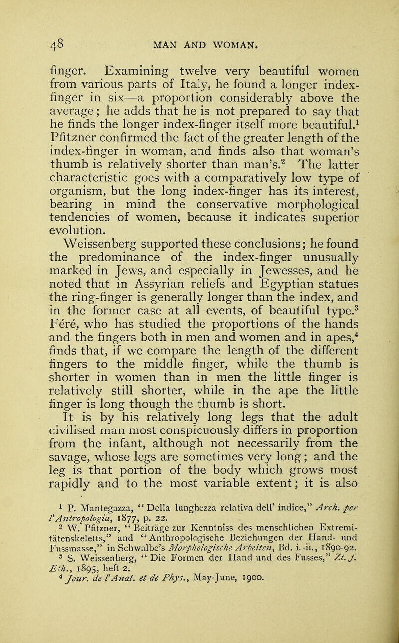 finger. Examining twelve very beautiful women from various parts of Italy, he found a longer index- finger in six—a proportion considerably above the average; he adds that he is not prepared to say that he finds the longer index-finger itself more beautiful.1 Pfitzner confirmed the fact of the greater length of the index-finger in woman, and finds also that woman's thumb is relatively shorter than man's.2 The latter characteristic goes with a comparatively low type of organism, but the long index-finger has its interest, bearing in mind the conservative morphological tendencies of women, because it indicates superior evolution. Weissenberg supported these conclusions; he found the predominance of the index-finger unusually marked in Jews, and especially in Jewesses, and he noted that in Assyrian reliefs and Egyptian statues the ring-finger is generally longer than the index, and in the former case at all events, of beautiful type.3 Fere, who has studied the proportions of the hands and the fingers both in men and women and in apes,4 finds that, if we compare the length of the different fingers to the middle finger, while the thumb is shorter in women than in men the little finger is relatively still shorter, while in the ape the little finger is long though the thumb is short. It is by his relatively long legs that the adult civilised man most conspicuously differs in proportion from the infant, although not necessarily from the savage, whose legs are sometimes very long; and the leg is that portion of the body which grows most rapidly and to the most variable extent; it is also 1 P. Mantegazza,  Delia lunghezza relativa dell' indice, Arch, per VAntropologia, 1877, p. 22. 2 W. Pfitzner,  Beitrage zur Kenntniss des menschlichen Extremi- tatenskeletts, and  Anthropologische Beziehungen der Hand- und Fussmasse, in Schwalbe's Morphologische Arbeiten, Bd. i.-ii., 1890-92. 3 S. Weissenberg,  Die Formen der Hand und des Fusses, Zt.J'. Eth., 1895, heft 2. 4 Jour. dePAnaf. et de Phys., May-June, 1900.