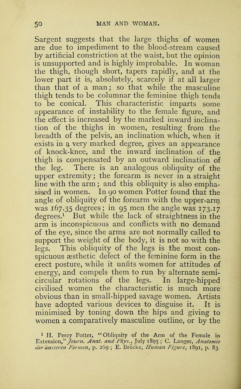 Sargent suggests that the large thighs of women are due to impediment to the blood-stream caused by artificial constriction at the waist, but the opinion is unsupported and is highly improbable. In woman the thigh, though short, tapers rapidly, and at the lower part it is, absolutely, scarcely if at all larger than that of a man; so that while the masculine thigh tends to be columnar the feminine thigh tends to be conical. This characteristic imparts some appearance of instability to the female figure, and the effect is increased by the marked inward inclina- tion of the thighs in women, resulting from the breadth of the pelvis, an inclination which, when it exists in a. very marked degree, gives an appearance of knock-knee, and the inward inclination of the thigh is compensated by an outward inclination of the leg. There is an analogous obliquity of the upper extremity; the forearm is never in a straight line with the arm; and this obliquity is also empha- sised in women. In 90 women Potter found that the angle of obliquity of the forearm with the upper-arm was 167.35 degrees; in 95 men the angle was 173.17 degrees.1 But while the lack of straightness in the arm is inconspicuous and conflicts with no demand of the eye, since the arms are not normally called to support the weight of the body, it is not so with the legs. This obliquity of the legs is the most con- spicuous aesthetic defect of the feminine form in the erect posture, while it unfits women for attitudes of energy, and compels them to run by alternate semi- circular rotations of the legs. In large-hipped civilised women the characteristic is much more obvious than in small-hipped savage women. Artists have adopted various devices to disguise it. It is minimised by toning down the hips and giving to women a comparatively masculine outline, or by the 1 H. Percy Potter, Obliquity of the Arm of the Female in Extension, Journ. Anat. and Phys., July 1895 > C. Langer, Anatomie der'dusseren For men, p. 269 ; E. Briicke, Human Figure, 1891, p. 83.