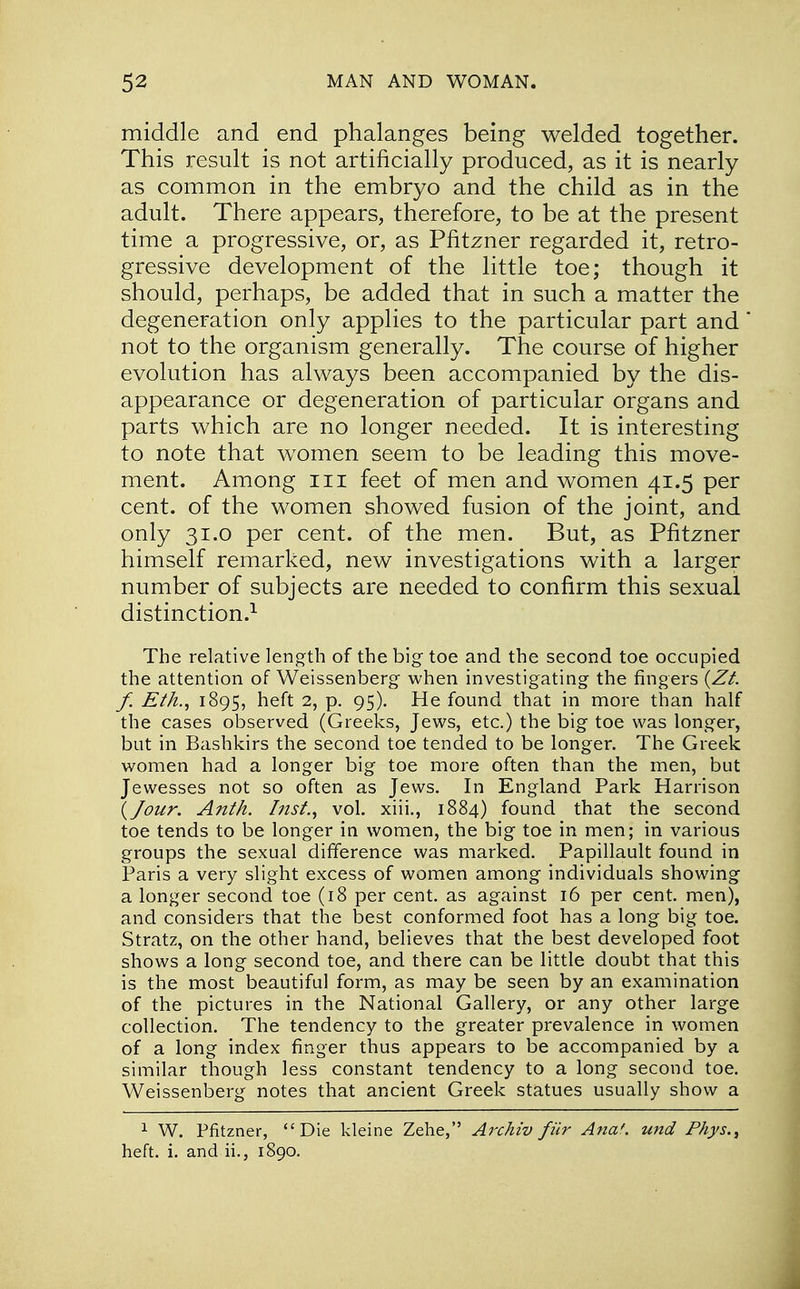 middle and end phalanges being welded together. This result is not artificially produced, as it is nearly as common in the embryo and the child as in the adult. There appears, therefore, to be at the present time a progressive, or, as Pfitzner regarded it, retro- gressive development of the little toe; though it should, perhaps, be added that in such a matter the degeneration only applies to the particular part and not to the organism generally. The course of higher evolution has always been accompanied by the dis- appearance or degeneration of particular organs and parts which are no longer needed. It is interesting to note that women seem to be leading this move- ment. Among in feet of men and women 41.5 per cent, of the women showed fusion of the joint, and only 31.0 per cent, of the men. But, as Pfitzner himself remarked, new investigations with a larger number of subjects are needed to confirm this sexual distinction.1 The relative length of the big toe and the second toe occupied the attention of Weissenberg when investigating the fingers (Zt. f. Eth., 1895, heft 2, p. 95). He found that in more than half the cases observed (Greeks, Jews, etc.) the big toe was longer, but in Bashkirs the second toe tended to be longer. The Greek women had a longer big toe more often than the men, but Jewesses not so often as Jews. In England Park Harrison {Jour. Anth. Inst., vol. xiii., 1884) found that the second toe tends to be longer in women, the big toe in men; in various groups the sexual difference was marked. Papillault found in Paris a very slight excess of women among individuals showing a longer second toe (18 per cent, as against 16 per cent, men), and considers that the best conformed foot has a long big toe. Stratz, on the other hand, believes that the best developed foot shows a long second toe, and there can be little doubt that this is the most beautiful form, as may be seen by an examination of the pictures in the National Gallery, or any other large collection. The tendency to the greater prevalence in women of a long index finger thus appears to be accompanied by a similar though less constant tendency to a long second toe. Weissenberg notes that ancient Greek statues usually show a 1 W. Pfitzner, Die kleine Zehe, Archiv fiir Ana', und P/iys., heft. i. and ii., 1890.