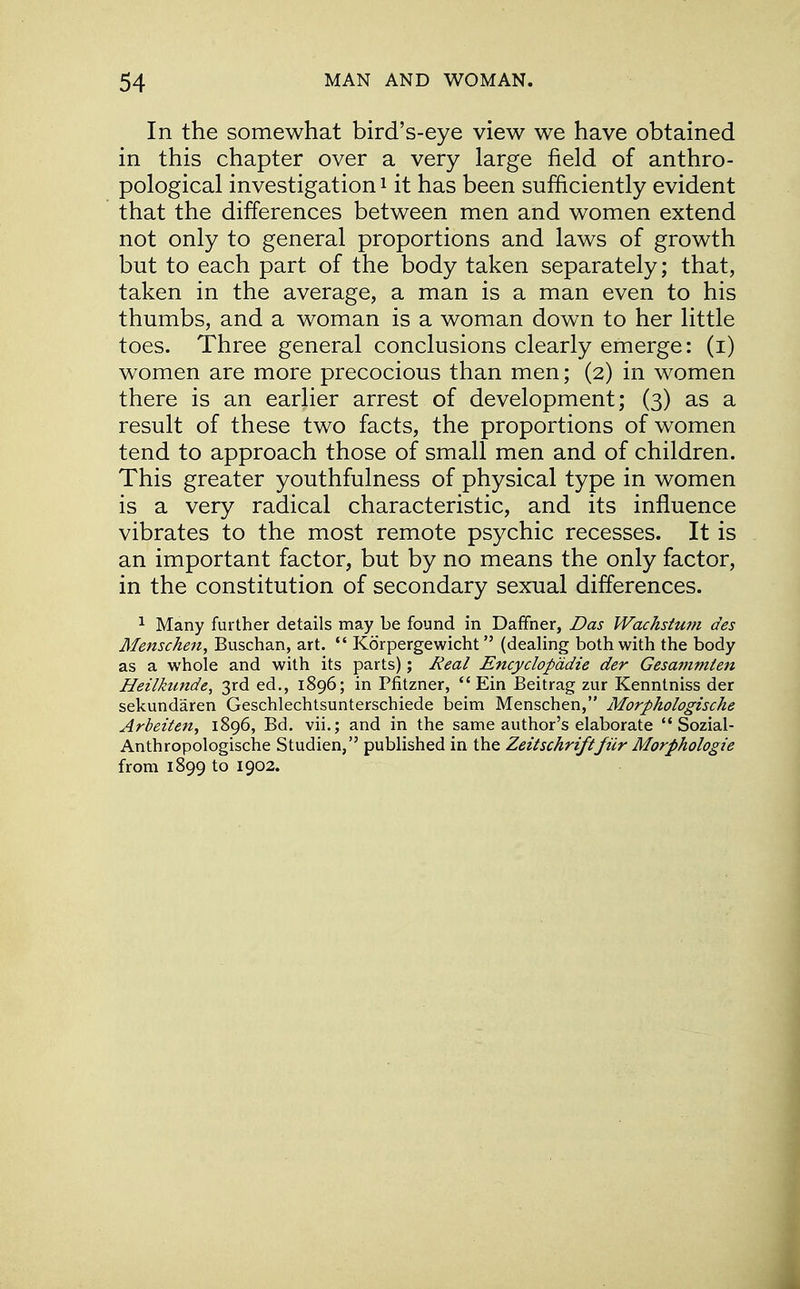 In the somewhat bird's-eye view we have obtained in this chapter over a very large field of anthro- pological investigation1 it has been sufficiently evident that the differences between men and women extend not only to general proportions and laws of growth but to each part of the body taken separately; that, taken in the average, a man is a man even to his thumbs, and a woman is a woman down to her little toes. Three general conclusions clearly emerge: (i) women are more precocious than men; (2) in women there is an earlier arrest of development; (3) as a result of these two facts, the proportions of women tend to approach those of small men and of children. This greater youthfulness of physical type in women is a very radical characteristic, and its influence vibrates to the most remote psychic recesses. It is an important factor, but by no means the only factor, in the constitution of secondary sexual differences. 1 Many further details may be found in Daffner, Das Wachstum des Menschen, Buschan, art.  Korpergewicht (dealing both with the body as a whole and with its parts); Real Encyclopddie der Gesammlen Heilktmde, 3rd ed., 1896; in Pfitzner,  Ein Beitrag zur Kenntniss der sekundaren Geschlechtsunterschiede beim Menschen, Morphologische Arbeiten, 1896, Bd. vii.; and in the same author's elaborate  Sozial- Anthropologische Studien, published in the Zeitschriftfiir Morphologie from 1899 to 1902.