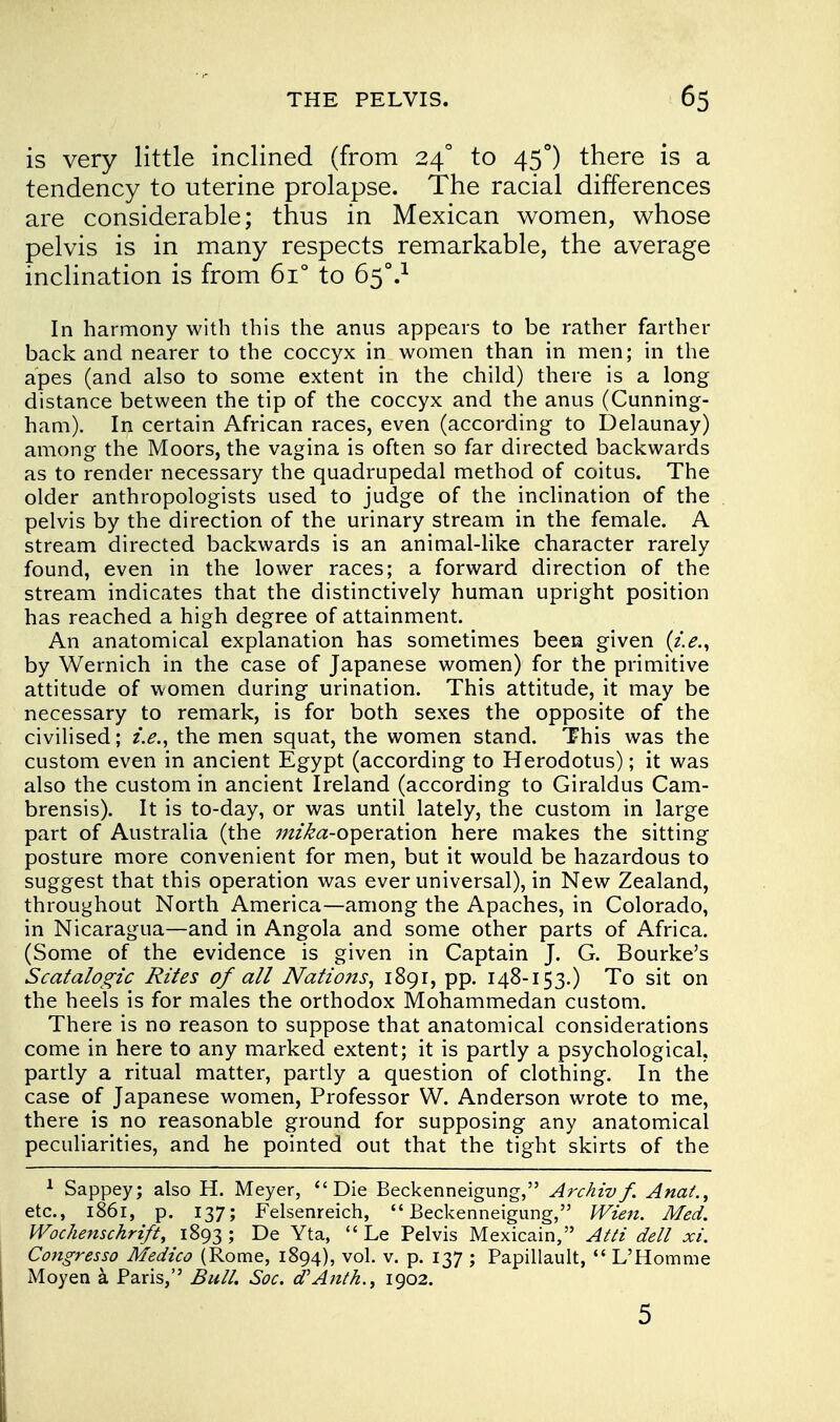 is very little inclined (from 24° to 45°) there is a tendency to uterine prolapse. The racial differences are considerable; thus in Mexican women, whose pelvis is in many respects remarkable, the average inclination is from 6i° to 650.1 In harmony with this the anus appears to be rather farther back and nearer to the coccyx in women than in men; in the apes (and also to some extent in the child) there is a long distance between the tip of the coccyx and the anus (Cunning- ham). In certain African races, even (according to Delaunay) among the Moors, the vagina is often so far directed backwards as to render necessary the quadrupedal method of coitus. The older anthropologists used to judge of the inclination of the pelvis by the direction of the urinary stream in the female. A stream directed backwards is an animal-like character rarely found, even in the lower races; a forward direction of the stream indicates that the distinctively human upright position has reached a high degree of attainment. An anatomical explanation has sometimes been given (i.e., by Wernich in the case of Japanese women) for the primitive attitude of women during urination. This attitude, it may be necessary to remark, is for both sexes the opposite of the civilised; i.e., the men squat, the women stand. This was the custom even in ancient Egypt (according to Herodotus); it was also the custom in ancient Ireland (according to Giraldus Cam- brensis). It is to-day, or was until lately, the custom in large part of Australia (the ;;//^«-operation here makes the sitting posture more convenient for men, but it would be hazardous to suggest that this operation was ever universal), in New Zealand, throughout North America—among the Apaches, in Colorado, in Nicaragua—and in Angola and some other parts of Africa. (Some of the evidence is given in Captain J. G. Bourke's Scatalogic Rites of all Nations, 1891, pp. 148-153.) To sit on the heels is for males the orthodox Mohammedan custom. There is no reason to suppose that anatomical considerations come in here to any marked extent; it is partly a psychological, partly a ritual matter, partly a question of clothing. In the case of Japanese women, Professor W. Anderson wrote to me, there is no reasonable ground for supposing any anatomical peculiarities, and he pointed out that the tight skirts of the 1 Sappey; also H. Meyer, Die Beckenneigung, Archivf. Anat., etc., 1861, p. 137; Felsenreich, Beckenneigung, Wien. Med. Wochenschrift, 1893; De Yta,  Le Pelvis Mexicain, Atti dell xi. Congresso Medico (Rome, 1894), vol. v. p. 137 ; Papillault,  L'Homme Moyen a Paris, Bull. Soc. d'Anth., 1902. 5