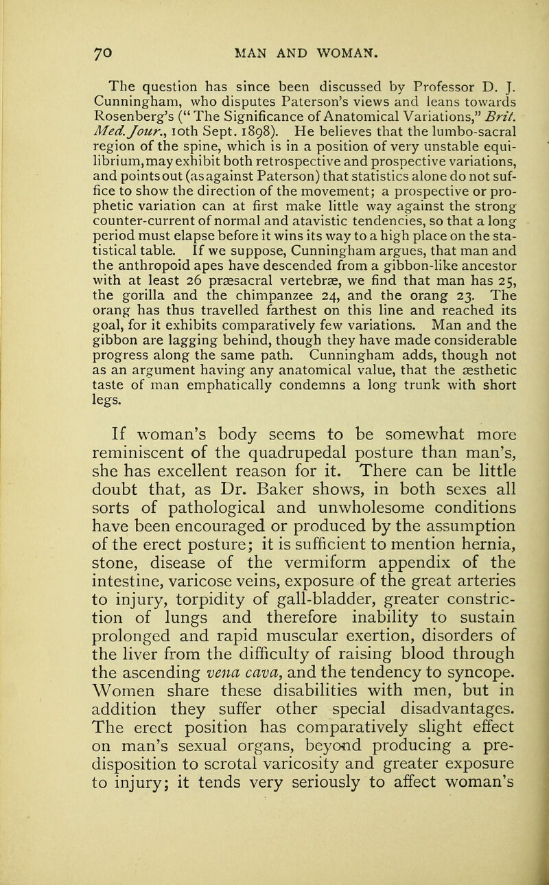 The question has since been discussed by Professor D. J. Cunningham, who disputes Paterson's views and leans towards Rosenberg's ( The Significance of Anatomical Variations, Brit. Med. Jour., ioth Sept. 1898). He believes that the lumbo-sacral region of the spine, which is in a position of very unstable equi- librium,may exhibit both retrospective and prospective variations, and points out (as against Paterson) that statistics alone do not suf- fice to show the direction of the movement; a prospective or pro- phetic variation can at first make little way against the strong counter-current of normal and atavistic tendencies, so that a long period must elapse before it wins its way to a high place on the sta- tistical table. If we suppose, Cunningham argues, that man and the anthropoid apes have descended from a gibbon-like ancestor with at least 26 presacral vertebras, we find that man has 25, the gorilla and the chimpanzee 24, and the orang 23. The orang has thus travelled farthest on this line and reached its goal, for it exhibits comparatively few variations. Man and the gibbon are lagging behind, though they have made considerable progress along the same path. Cunningham adds, though not as an argument having any anatomical value, that the aesthetic taste of man emphatically condemns a long trunk with short legs. If woman's body seems to be somewhat more reminiscent of the quadrupedal posture than man's, she has excellent reason for it. There can be little doubt that, as Dr. Baker shows, in both sexes all sorts of pathological and unwholesome conditions have been encouraged or produced by the assumption of the erect posture; it is sufficient to mention hernia, stone, disease of the vermiform appendix of the intestine, varicose veins, exposure of the great arteries to injury, torpidity of gall-bladder, greater constric- tion of lungs and therefore inability to sustain prolonged and rapid muscular exertion, disorders of the liver from the difficulty of raising blood through the ascending vena cava, and the tendency to syncope. Women share these disabilities with men, but in addition they suffer other special disadvantages. The erect position has comparatively slight effect on man's sexual organs, beyood producing a pre- disposition to scrotal varicosity and greater exposure to injury; it tends very seriously to affect woman's