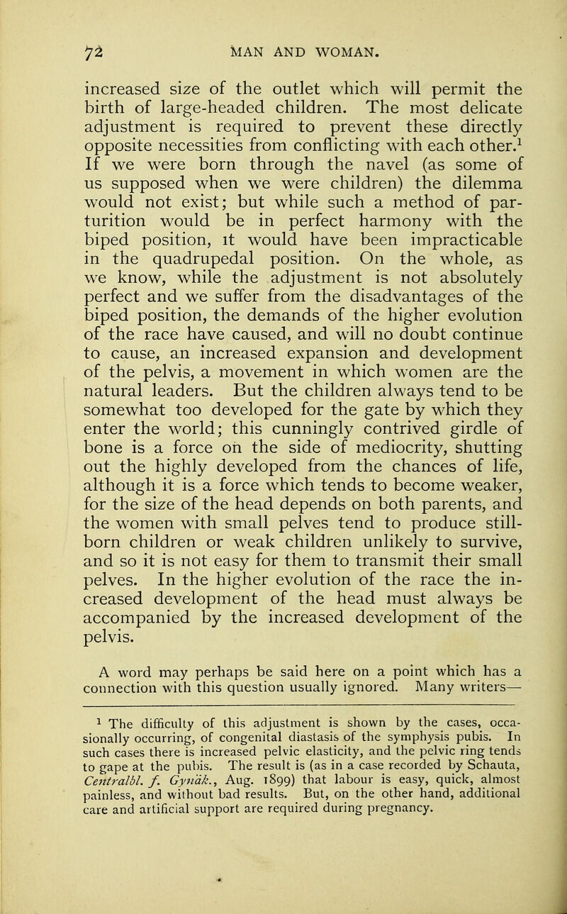 increased size of the outlet which will permit the birth of large-headed children. The most delicate adjustment is required to prevent these directly opposite necessities from conflicting with each other.1 If we were born through the navel (as some of us supposed when we were children) the dilemma would not exist; but while such a method of par- turition would be in perfect harmony with the biped position, it would have been impracticable in the quadrupedal position. On the whole, as we know, while the adjustment is not absolutely perfect and we suffer from the disadvantages of the biped position, the demands of the higher evolution of the race have caused, and will no doubt continue to cause, an increased expansion and development of the pelvis, a movement in which women are the natural leaders. But the children always tend to be somewhat too developed for the gate by which they enter the world; this cunningly contrived girdle of bone is a force oh the side of mediocrity, shutting out the highly developed from the chances of life, although it is a force which tends to become weaker, for the size of the head depends on both parents, and the women with small pelves tend to produce still- born children or weak children unlikely to survive, and so it is not easy for them to transmit their small pelves. In the higher evolution of the race the in- creased development of the head must always be accompanied by the increased development of the pelvis. A word may perhaps be said here on a point which has a connection with this question usually ignored. Many writers— 1 The difficulty of this adjustment is shown by the cases, occa- sionally occurring, of congenital diastasis of the symphysis pubis. In such cases there is increased pelvic elasticity, and the pelvic ring tends to gape at the pubis. The result is (as in a case recorded by Schauta, Centralbl. f. Gynak., Aug. T899) that labour is easy, quick, almost painless, and without bad results. But, on the other hand, additional care and artificial support are required during pregnancy.
