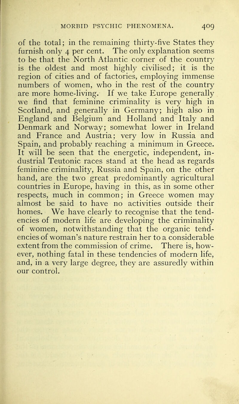 of the total; in the remaining thirty-five States they furnish only 4 per cent. The only explanation seems to be that the North Atlantic corner of the country is the oldest and most highly civilised; it is the region of cities and of factories, employing immense numbers of women, who in the rest of the country are more home-living. If we take Europe generally we find that feminine criminality is very high in Scotland, and generally in Germany; high also in England and Belgium and Holland and Italy and Denmark and Norway; somewhat lower in Ireland and France and Austria; very low in Russia and Spain, and probably reaching a minimum in Greece. It will be seen that the energetic, independent, in- dustrial Teutonic races stand at the head as regards feminine criminality, Russia and Spain, on the other hand, are the two great predominantly agricultural countries in Europe, having in this, as in some other respects, much in common; in Greece women may almost be said to have no activities outside their homes. We have clearly to recognise that the tend- encies of modern life are developing the criminality of women, notwithstanding that the organic tend- encies of woman's nature restrain her to a considerable extent from the commission of crime. There is, how- ever, nothing fatal in these tendencies of modern life, and, in a very large degree, they are assuredly within our control.