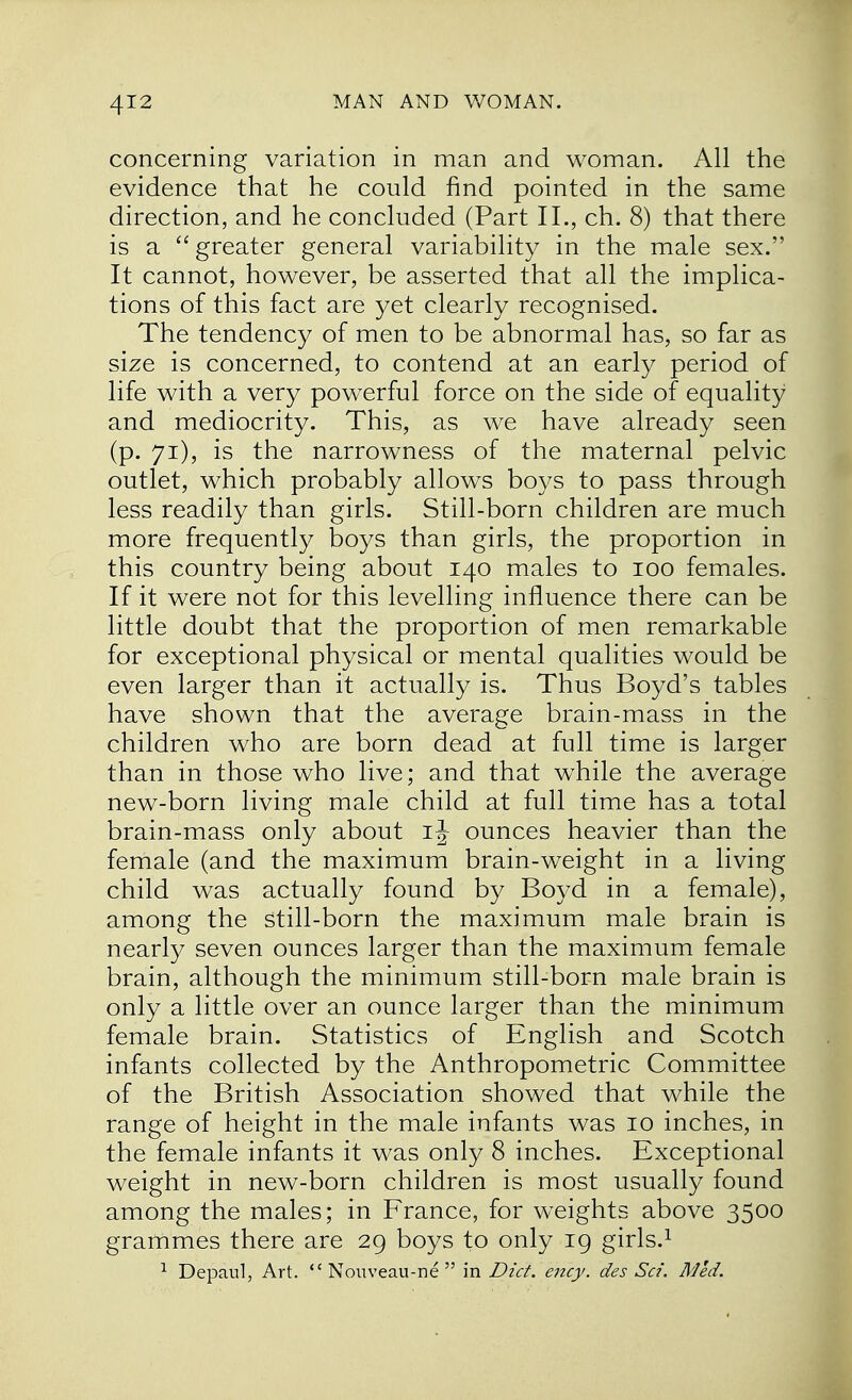 concerning variation in man and woman. All the evidence that he could find pointed in the same direction, and he concluded (Part II., ch. 8) that there is a  greater general variability in the male sex. It cannot, however, be asserted that all the implica- tions of this fact are yet clearly recognised. The tendency of men to be abnormal has, so far as size is concerned, to contend at an early period of life with a very powerful force on the side of equality and mediocrity. This, as we have already seen (p. 71), is the narrowness of the maternal pelvic outlet, which probably allows boys to pass through less readily than girls. Still-born children are much more frequently boys than girls, the proportion in this country being about 140 males to 100 females. If it were not for this levelling influence there can be little doubt that the proportion of men remarkable for exceptional physical or mental qualities would be even larger than it actually is. Thus Boyd's tables have shown that the average brain-mass in the children who are born dead at full time is larger than in those who live; and that while the average new-born living male child at full time has a total brain-mass only about ij ounces heavier than the female (and the maximum brain-weight in a living child was actually found by Boyd in a female), among the still-born the maximum male brain is nearly seven ounces larger than the maximum female brain, although the minimum still-born male brain is only a little over an ounce larger than the minimum female brain. Statistics of English and Scotch infants collected by the Anthropometric Committee of the British Association showed that while the range of height in the male infants was 10 inches, in the female infants it was only 8 inches. Exceptional weight in new-born children is most usually found among the males; in France, for weights above 3500 grammes there are 29 boys to only 19 girls.1 1 Depaul, Art.  Nouveau-ne  in Diet. ency. des Sci, Med.