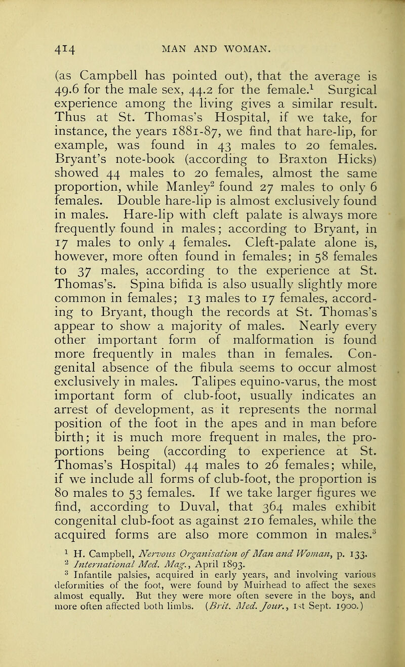 (as Campbell has pointed out), that the average is 49.6 for the male sex, 44.2 for the female.1 Surgical experience among the living gives a similar result. Thus at St. Thomas's Hospital, if we take, for instance, the years 1881-87, we nnd that hare-lip, for example, was found in 43 males to 20 females. Bryant's note-book (according to Braxton Hicks) showed 44 males to 20 females, almost the same proportion, while Manley2 found 27 males to only 6 females. Double hare-lip is almost exclusively found in males. Hare-lip with cleft palate is always more frequently found in males; according to Bryant, in 17 males to only 4 females. Cleft-palate alone is, however, more often found in females; in 58 females to 37 males, according to the experience at St. Thomas's. Spina bifida is also usually slightly more common in females; 13 males to 17 females, accord- ing to Bryant, though the records at St. Thomas's appear to show a majority of males. Nearly every other important form of malformation is found more frequently in males than in females. Con- genital absence of the fibula seems to occur almost exclusively in males. Talipes equino-varus, the most important form of club-foot, usually indicates an arrest of development, as it represents the normal position of the foot in the apes and in man before birth; it is much more frequent in males, the pro- portions being (according to experience at St. Thomas's Hospital) 44 males to 26 females; while, if we include all forms of club-foot, the proportion is 80 males to 53 females. If we take larger figures we find, according to Duval, that 364 males exhibit congenital club-foot as against 210 females, while the acquired forms are also more common in males.3 1 H. Campbell, Nervous Organisation of Man and Wo/nan, p. 133. 2 International Med. Mag., April 1893. 3 Infantile palsies, acquired in early years, and involving various deformities of the foot, were found by Muirhead to affect the sexes almost equally. But they were more often severe in the boys, and more often affected both limbs. {Brit. Med. Jour., 1st Sept. 1900.)