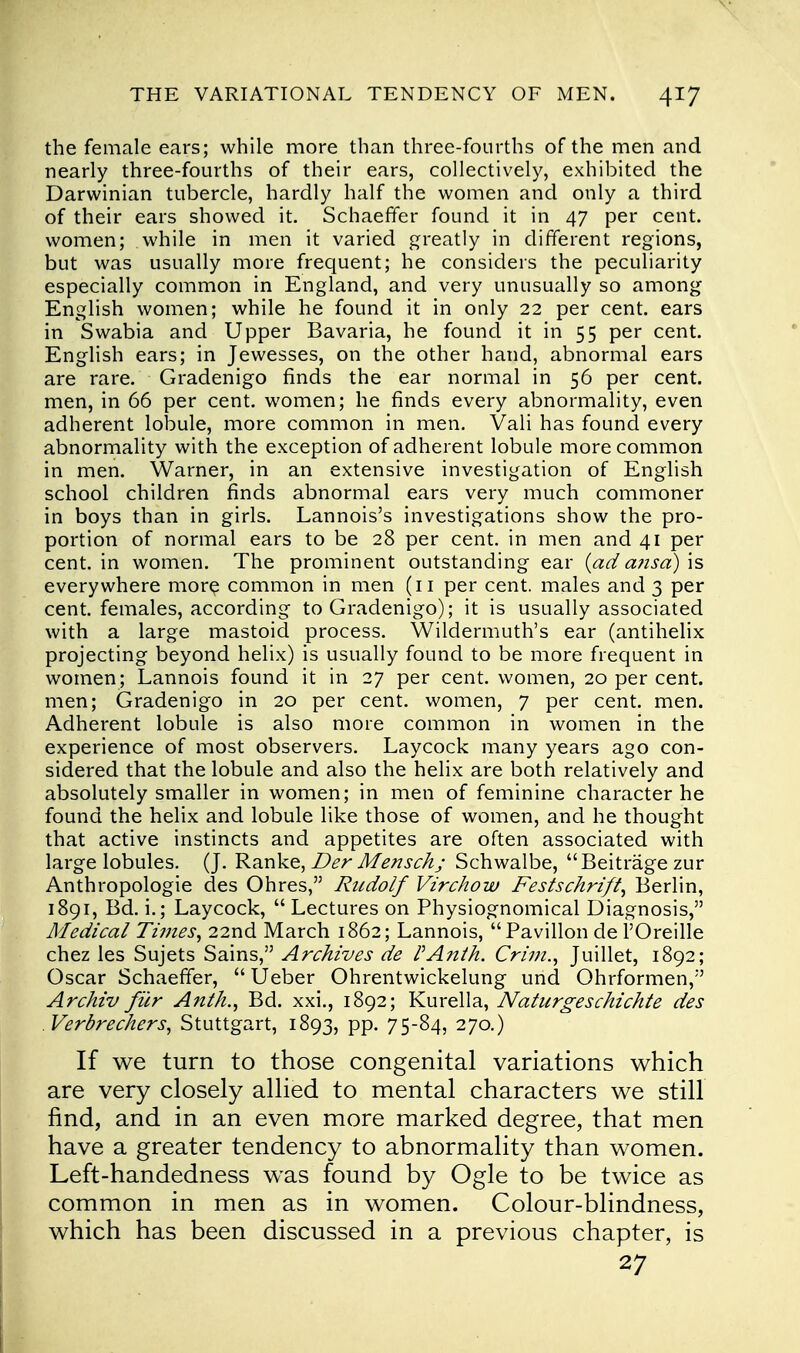 the female ears; while more than three-fourths of the men and nearly three-fourths of their ears, collectively, exhibited the Darwinian tubercle, hardly half the women and only a third of their ears showed it. Schaeffer found it in 47 per cent, women; while in men it varied greatly in different regions, but was usually more frequent; he considers the peculiarity especially common in England, and very unusually so among English women; while he found it in only 22 per cent, ears in Swabia and Upper Bavaria, he found it in 55 per cent. English ears; in Jewesses, on the other hand, abnormal ears are rare. Gradenigo finds the ear normal in 56 per cent, men, in 66 per cent, women; he finds every abnormality, even adherent lobule, more common in men. Vali has found every abnormality with the exception of adherent lobule more common in men. Warner, in an extensive investigation of English school children finds abnormal ears very much commoner in boys than in girls. Lannois's investigations show the pro- portion of normal ears to be 28 per cent, in men and 41 per cent, in women. The prominent outstanding ear {ad a?isa) is everywhere more common in men (11 per cent, males and 3 per cent, females, according to Gradenigo); it is usually associated with a large mastoid process. Wildermuth's ear (antihelix projecting beyond helix) is usually found to be more frequent in women; Lannois found it in 27 per cent, women, 20 per cent, men; Gradenigo in 20 per cent, women, 7 per cent. men. Adherent lobule is also more common in women in the experience of most observers. Laycock many years ago con- sidered that the lobule and also the helix are both relatively and absolutely smaller in women; in men of feminine character he found the helix and lobule like those of women, and he thought that active instincts and appetites are often associated with large lobules. (J. Ranke, Der Mensch; Schwalbe, Beitrage zur Anthropologic des Ohres, Rudolf Virchow Festschrift, Berlin, 1891, Bd. i.; Laycock, Lectures on Physiognomical Diagnosis, Medical Times, 22nd March 1862; Lannois, Pavilion de l'Oreille chez les Sujets Sains, Archives de VAnth. Crim., Juillet, 1892; Oscar Schaeffer,  Ueber Ohrentwickelung und Ohrformen, Archiv fur Anth., Bd. xxi., 1892; Kurella, Naturgeschichte des Verbrechers, Stuttgart, 1893, pp. 75-84, 270.) If we turn to those congenital variations which are very closely allied to mental characters we still find, and in an even more marked degree, that men have a greater tendency to abnormality than women. Left-handedness was found by Ogle to be twice as common in men as in women. Colour-blindness, which has been discussed in a previous chapter, is 27