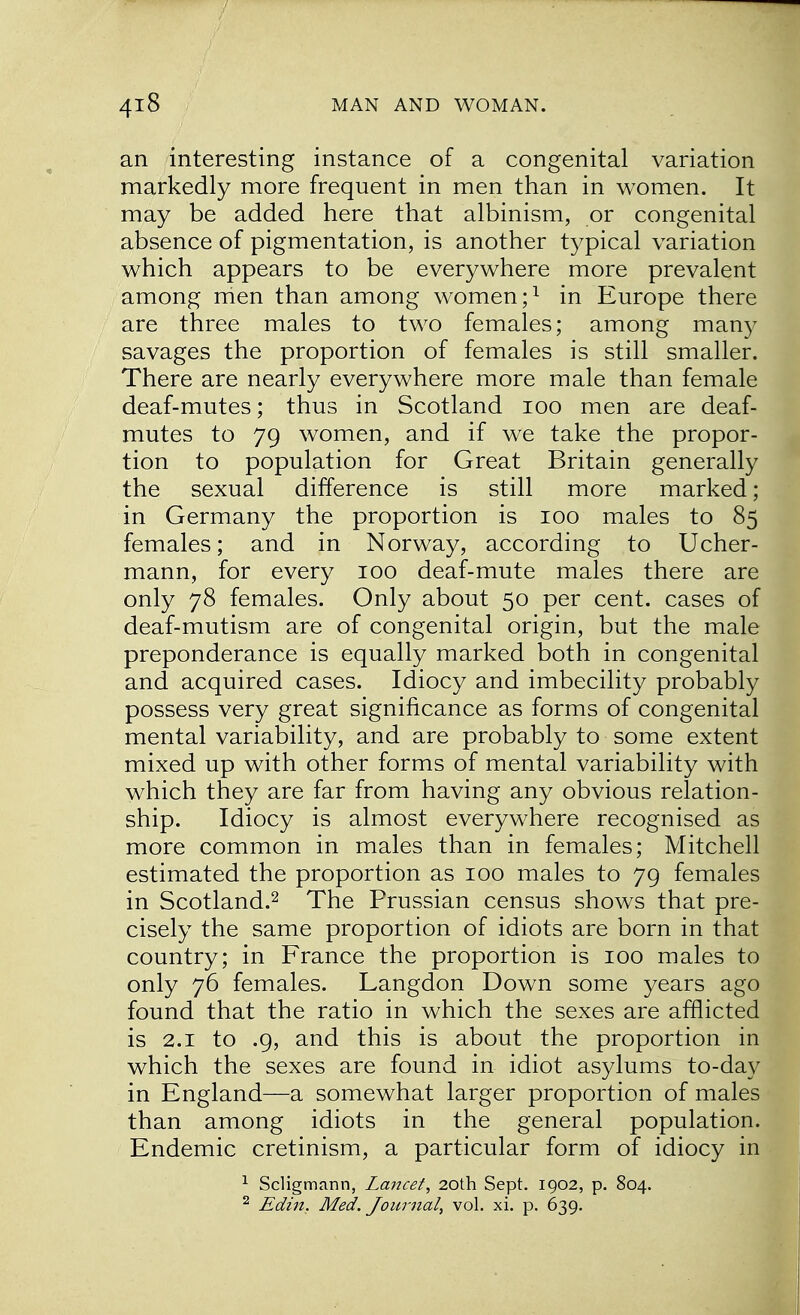 an interesting instance of a congenital variation markedly more frequent in men than in women. It may be added here that albinism, or congenital absence of pigmentation, is another typical variation which appears to be everywhere more prevalent among men than among women;1 in Europe there are three males to two females; among many savages the proportion of females is still smaller. There are nearly everywhere more male than female deaf-mutes; thus in Scotland 100 men are deaf- mutes to 79 women, and if we take the propor- tion to population for Great Britain generally the sexual difference is still more marked; in Germany the proportion is 100 males to 85 females; and in Norway, according to Ucher- mann, for every 100 deaf-mute males there are only 78 females. Only about 50 per cent, cases of deaf-mutism are of congenital origin, but the male preponderance is equally marked both in congenital and acquired cases. Idiocy and imbecility probably possess very great significance as forms of congenital mental variability, and are probably to some extent mixed up with other forms of mental variability with which they are far from having any obvious relation- ship. Idiocy is almost everywhere recognised as more common in males than in females; Mitchell estimated the proportion as 100 males to 79 females in Scotland.2 The Prussian census shows that pre- cisely the same proportion of idiots are born in that country; in France the proportion is 100 males to only 76 females. Langdon Down some years ago found that the ratio in which the sexes are afflicted is 2.1 to .9, and this is about the proportion in which the sexes are found in idiot asylums to-day in England—a somewhat larger proportion of males than among idiots in the general population. Endemic cretinism, a particular form of idiocy in 1 Scligmann, Lancet, 20th Sept. 1902, p. 804. 2 Edin. Med. Journal, vol. xi. p. 639.