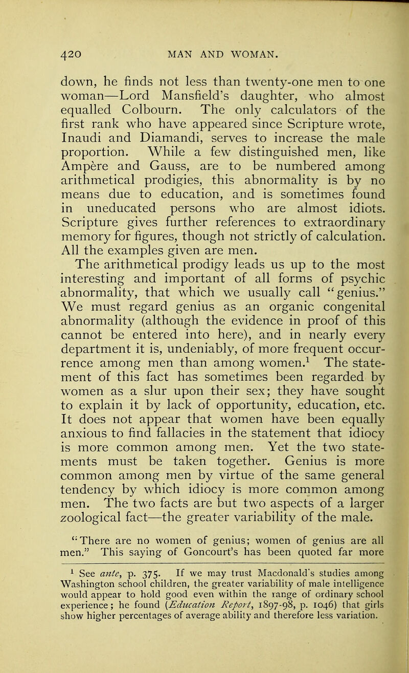 down, he finds not less than twenty-one men to one woman—Lord Mansfield's daughter, who almost equalled Colbourn. The only calculators of the first rank who have appeared since Scripture wrote, Inaudi and Diamandi, serves to increase the male proportion. While a few distinguished men, like Ampere and Gauss, are to be numbered among arithmetical prodigies, this abnormality is by no means due to education, and is sometimes found in uneducated persons who are almost idiots. Scripture gives further references to extraordinary memory for figures, though not strictly of calculation. All the examples given are men. The arithmetical prodigy leads us up to the most interesting and important of all forms of psychic abnormality, that which we usually call  genius. We must regard genius as an organic congenital abnormality (although the evidence in proof of this cannot be entered into here), and in nearly every department it is, undeniably, of more frequent occur- rence among men than among women.1 The state- ment of this fact has sometimes been regarded by women as a slur upon their sex; they have sought to explain it by lack of opportunity, education, etc. It does not appear that women have been equally anxious to find fallacies in the statement that idiocy is more common among men. Yet the two state- ments must be taken together. Genius is more common among men by virtue of the same general tendency by which idiocy is more common among men. The two facts are but two aspects of a larger zoological fact—the greater variability of the male. There are no women of genius; women of genius are all men. This saying of Goncourt's has been quoted far more 1 See ante, p. 375. If we may trust Macdonald's studies among Washington school children, the greater variability of male intelligence would appear to hold good even within the range of ordinary school experience; he found {Education Report, 1897-98, p. 1046) that girls show higher percentages of average ability and therefore less variation.