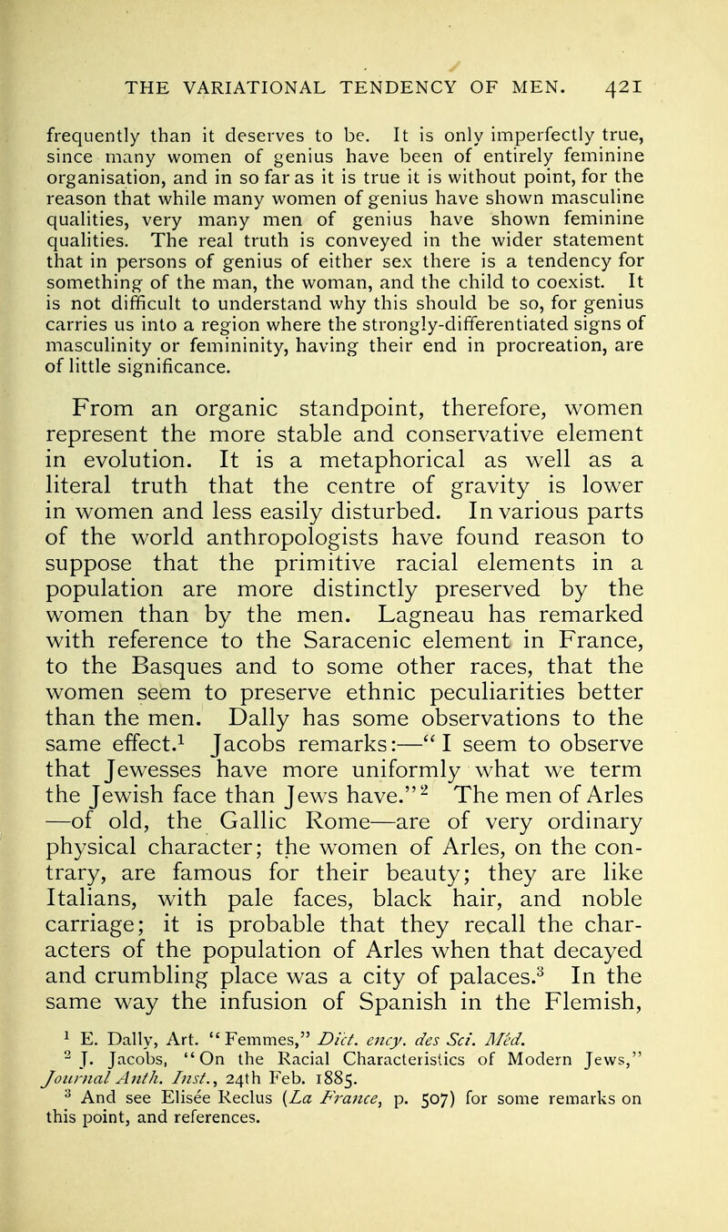 frequently than it deserves to be. It is only imperfectly true, since many women of genius have been of entirely feminine organisation, and in so far as it is true it is without point, for the reason that while many women of genius have shown masculine qualities, very many men of genius have shown feminine qualities. The real truth is conveyed in the wider statement that in persons of genius of either sex there is a tendency for something of the man, the woman, and the child to coexist. It is not difficult to understand why this should be so, for genius carries us into a region where the strongly-differentiated signs of masculinity or femininity, having their end in procreation, are of little significance. From an organic standpoint, therefore, women represent the more stable and conservative element in evolution. It is a metaphorical as well as a literal truth that the centre of gravity is lower in women and less easily disturbed. In various parts of the world anthropologists have found reason to suppose that the primitive racial elements in a population are more distinctly preserved by the women than by the men. Lagneau has remarked with reference to the Saracenic element in France, to the Basques and to some other races, that the women seem to preserve ethnic peculiarities better than the men. Dally has some observations to the same effect.1 Jacobs remarks:—u I seem to observe that Jewesses have more uniformly what we term the Jewish face than Jews have.2 The men of Aries —of old, the Gallic Rome—are of very ordinary physical character; the women of Aries, on the con- trary, are famous for their beauty; they are like Italians, with pale faces, black hair, and noble carriage; it is probable that they recall the char- acters of the population of Aries when that decayed and crumbling place was a city of palaces.3 In the same way the infusion of Spanish in the Flemish, 1 E. Dally, Art. Femmes, Diet. ency. des Sci. Med. 2 J. Jacobs, On the Racial Characteristics of Modern Jews, Journal Anth. Inst., 24th Feb. 1885. 3 And see Elisee Reclus {La France, p. 507) for some remarks on this point, and references.