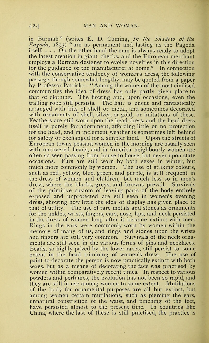 in Burmah (writes E. D. Cuming, In the Shadow of the Pagoda^ 1893) are as permanent and lasting as the Pagoda itself. . . . On the other hand the man is always ready to adopt the latest creation in giant checks, and the European merchant employs a Burman designer to evolve novelties in this direction for the guidance of the manufacturer at home. In connection with the conservative tendency of woman's dress, the following passage, though somewhat lengthy, may be quoted from a paper by Professor Patrick:— Among the women of the most civilised communities the idea of dress has only partly given place to that of clothing. The flowing and, upon occasions, even the trailing robe still persists. The hair is uncut and fantastically arranged with bits of shell or metal, and sometimes decorated with ornaments of shell, silver, or gold, or imitations of these. Feathers are still worn upon the head-dress, and the head-dress itself is purely for adornment, affording little or no protection for the head, and in inclement weather is sometimes left behind for safety or exchanged for a simpler kind. Upon the streets of European towns peasant women in the morning are usually seen with uncovered heads, and in America neighbourly women are often so seen passing from house to house, but never upon state occasions. Furs are still worn by both sexes in winter, but much more commonly by women. The use of striking colours, such as red, yellow, blue, green, and purple, is still frequent in the dress of women and children, but much less so in men's dress, where the blacks, greys, and browns prevail. Survivals of the primitive custom of leaving parts of the body entirely exposed and unprotected are still seen in women's evening dress, showing how little the idea of display has given place to that of utility. The use of rare metals and stones as ornaments for the ankles, wrists, fingers, ears, nose, lips, and neck persisted in the dress of women long after it became extinct with men. Rings in the ears were commonly worn by women within the memory of many of us, and rings and stones upon the wrists and fingers are still very common. Survivals of the neck orna- ments are still seen in the various forms of pins and necklaces. Beads, so highly prized by the lower races, still persist to some extent in the bead trimming of women's dress. The use of paint to decorate the person is now practically extinct with both sexes, but as a means of decorating the face was practised by women within comparatively recent times. In respect to various powders and perfumes, the evolution has not been so rapid, and they are still in use among women to some extent. Mutilations of the body for ornamental purposes are all but extinct, but among women certain mutilations, such as piercing the ears, unnatural constriction of the waist, and pinching of the feet, have persisted almost to the present time. In countries like China, where the last of these is still practised, the practice is