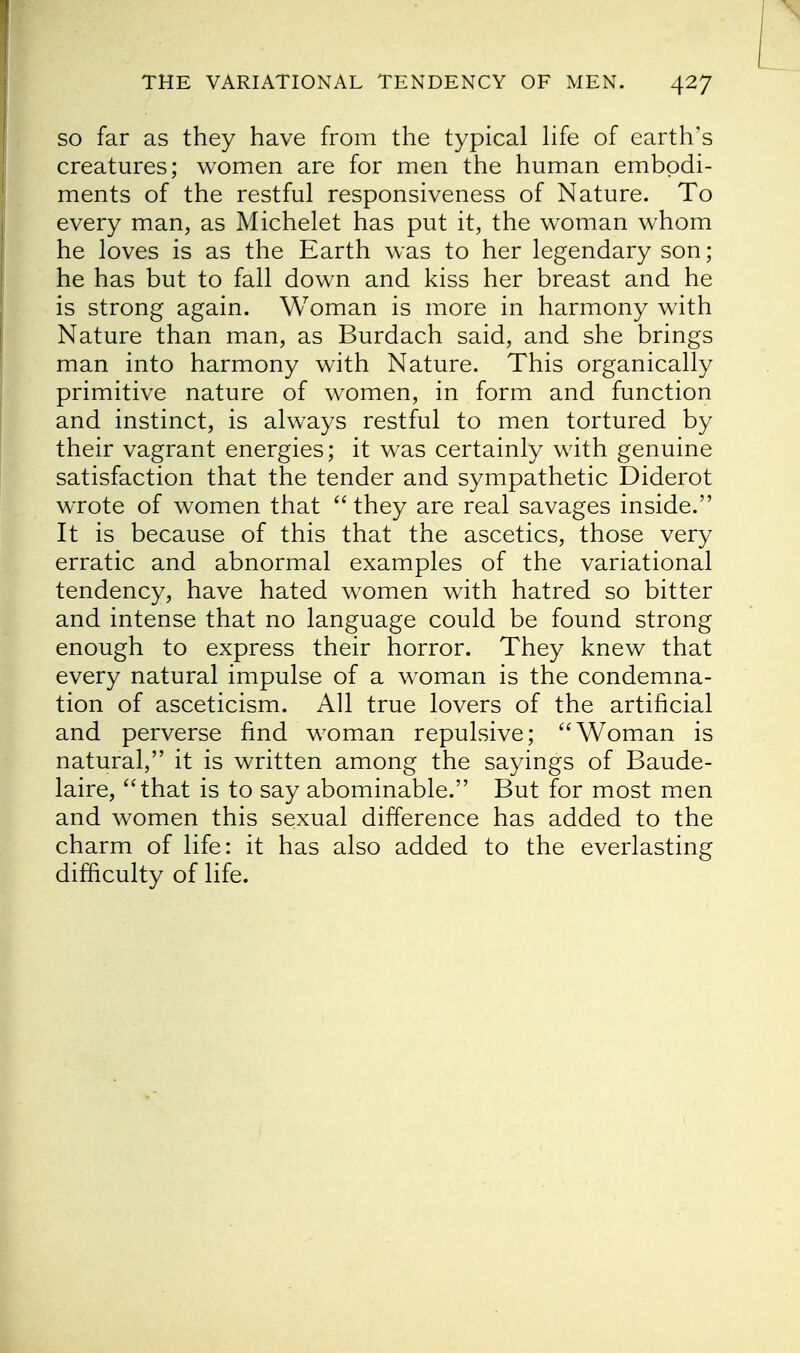 so far as they have from the typical life of earth's creatures; women are for men the human embodi- ments of the restful responsiveness of Nature. To every man, as Michelet has put it, the woman whom he loves is as the Earth was to her legendary son; he has but to fall down and kiss her breast and he is strong again. Woman is more in harmony with Nature than man, as Burdach said, and she brings man into harmony with Nature. This organically primitive nature of women, in form and function and instinct, is always restful to men tortured by their vagrant energies; it was certainly with genuine satisfaction that the tender and sympathetic Diderot wrote of women that  they are real savages inside. It is because of this that the ascetics, those very erratic and abnormal examples of the variational tendency, have hated women with hatred so bitter and intense that no language could be found strong enough to express their horror. They knew that every natural impulse of a woman is the condemna- tion of asceticism. All true lovers of the artificial and perverse find woman repulsive; Woman is natural, it is written among the sayings of Baude- laire, that is to say abominable. But for most men and women this sexual difference has added to the charm of life: it has also added to the everlasting difficulty of life.