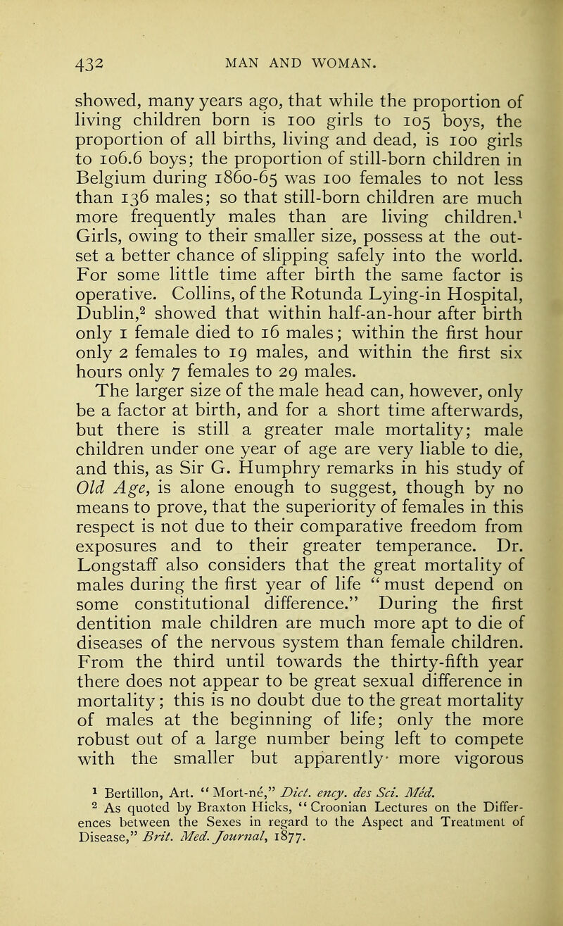 showed, many years ago, that while the proportion of living children born is 100 girls to 105 boys, the proportion of all births, living and dead, is 100 girls to 106.6 boys; the proportion of still-born children in Belgium during 1860-65 was 100 females to not less than 136 males; so that still-born children are much more frequently males than are living children.1 Girls, owing to their smaller size, possess at the out- set a better chance of slipping safely into the world. For some little time after birth the same factor is operative. Collins, of the Rotunda Lying-in Hospital, Dublin,2 showed that within half-an-hour after birth only 1 female died to 16 males; within the first hour only 2 females to 19 males, and within the first six hours only 7 females to 29 males. The larger size of the male head can, however, only be a factor at birth, and for a short time afterwards, but there is still a greater male mortality; male children under one year of age are very liable to die, and this, as Sir G. Humphry remarks in his study of Old Age, is alone enough to suggest, though by no means to prove, that the superiority of females in this respect is not due to their comparative freedom from exposures and to their greater temperance. Dr. Longstaff also considers that the great mortality of males during the first year of life  must depend on some constitutional difference. During the first dentition male children are much more apt to die of diseases of the nervous system than female children. From the third until towards the thirty-fifth year there does not appear to be great sexual difference in mortality; this is no doubt due to the great mortality of males at the beginning of life; only the more robust out of a large number being left to compete with the smaller but apparently- more vigorous 1 Bertillon, Art.  Mort-ne, Diet. ency. des Sci. Med. 2 As quoted by Braxton Hicks,  Croonian Lectures on the Differ- ences between the Sexes in regard to the Aspect and Treatment of Disease, Brit. Med. Journal, 1877.